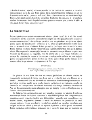 («¡Léelo de nuevo, papá!») mientras pensaba en los correos sin contestar y en tantas
otras cosas por hacer. La idea de un cuento de un minuto le parecía perfecta; con un par
de cuentos cada noche, ¿no sería suficiente? Pero afortunadamente un sentimiento llegó
después, tan rápido como el destello, un sentido de alarma, de asco, que él –al igual que
muchos de nosotros– había llegado hasta este punto en nuestra gran prisa en la vida. Y
esto, ¿qué decía y hacía a nuestros hijos?
La comprensión
Todos experimentamos estos momentos de alarma, ¿no es cierto? Yo lo sé. Nos vemos
confrontados por las solicitudes a menudo tan simples de estos pequeños seres (a quienes
amamos enormemente); sin embargo, pareciera que sus peticiones surgieran de alguna
galaxia lejana, del planeta lento. El niño de 2 o 3 años que pide el mismo cuento una y
otra vez se convierte en el niño de 8 años que quiere que hagas un recuento de la trama
de una película con tanto detalle y maravilla que seguramente tardará más que la película
misma. Has organizado un complejo horario de transporte compartido que requiere una
precisión de fracciones de segundo, pero te ahorra uno o dos viajes redondos por
semana. La organización entera se detiene por completo cada mañana por dos agujetas
que no se dejan amarrar o por un mechón de cabello que no logra quedar peinado o por
una mochila a la que siempre –pero siempre– le falta algo.
TAN SENCILLO
Al simplificar, protegemos el ambiente para el desarrollo
lento e imprescindible del ser durante la infancia.
La génesis de este libro vino con un sentido profesional de alarma, aunque mi
comprensión evolucionó de forma más lenta que la revelación que tuvo Honoré en la
librería. Lamento decir que me llevó más de una década darme cuenta plenamente de lo
que había percibido desde hacía mucho tiempo. A finales de mi veintena, concluí mi
formación en Trabajo Social en mi natal Australiae hice trabajo voluntario con niños en
Asia en dos campamentos para refugiados, uno en Yakarta y otro en Camboya, por la
frontera tailandesa-camboyana.
En Yakarta, los campamentos eran muy grandes, poblados por cientos de miles de
personas que fueron desalojadas a causa de la inestabilidad política. Los campamentos se
manejaban como pequeños feudos, con latifundistas y pandillas que «mandaban» por
medios crueles, adquiriendo lealtades a través de promesas de protección de otros
señores matones. Era un gran barrio –o más bien, ciudad– de casuchas escuálidas, con
refugios hechos de cartón y pedazos de hojalata o plástico, o de lo que se encontraba.
Todos caminaban sobre tablones colocados en el suelo, lo único que los mantenía un
15
 