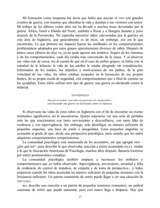 Mi formación como terapeuta me decía que había que asociar el TEPT con grandes
eventos de guerra, con traumas que alteraban la vida y dejaban a sus víctimas con temor.
Mi trabajo de los últimos veinte años me ha llevado a muchas áreas devastadas por la
guerra: África, Israel e Irlanda del Norte, también a Rusia y a Hungría durante y justo
después de la Perestroika. No esperaba encontrar niños «devastados por la guerra» en
esta área de Inglaterra, que generalmente es de ricos; sin embargo, eso era lo que
encontraba. Lo que primero me impactó fueron las similitudes en los comportamientos
problemáticos adoptados por estos grupos aparentemente diversos de niños. Después de
tantos casos clínicos de déjà vu, ya no pude ignorar mis instintos. Seguro de los síntomas
y de los comportamientos, cada día estaba más convencido de la causa. Y al observar
sus vidas más de cerca, me di cuenta de que en el caso de ambos grupos, se había roto la
santidad de la infancia: la vida de los adultos la estaba ahogando sin consideración.
Informados de los miedos, los impulsos y motivaciones de sus padres, de la gran
velocidad de sus vidas, los niños estaban ocupados en la formación de sus propios
límites, de su propia escala de seguridad, con comportamientos que a final de cuentas no
los ayudaban. Estos niños sufrían otro tipo de guerra: una guerra no-declarada contra la
infancia.
TAN SENCILLO
Nuestra sociedad –con todas sus presiones de «demasiado»–
está haciendo una guerra no-declarada contra la infancia.
Si observaras las vidas de estos niños en Inglaterra con el fin de encontrar un evento
traumático significativo, no lo encontrarías. Quizás esperarías ver una serie de pérdidas
ante las que reaccionaran con tanto nerviosisimo y desconfianza, con tanta falta de
resiliencia y con hipervigilancia. Sin embargo, solo identifiqué un número suficiente de
pequeñas angustias, una base de estrés e inseguridad. Estas pequeñas angustias se
acumulan al grado de que, desde una perspectiva psicológica, tiene sentido que los niños
adquieran comportamientos compensatorios.
La comunidad psicológica está enamorada de los acrónimos, así que agregué otro –
¿por qué no?– para describir lo que observaba: reacción a estrés acumulado (REA), similar
a lo que la Asociación Americana de Psicología, muchos años después, llamaría trastorno
por estrés postraumático complejo.
La comunidad psicológica también empieza a reconocer los atributos y
comportamientos que yo había observado –hipervigilancia, nerviosismo, ansiedad y falta
de resiliencia, de control de impulsos, de empatía y de toma de perspectiva–, y todos
empeoran cuando los niños acumulan un número suficiente de pequeñas tensiones con la
frecuencia suficiente. Un patrón consistente de estrés puede llegar a ser una situación de
TEPT o REA.
REA describe una reacción a un patrón de pequeñas tensiones constantes, un umbral
constante de estrés que puede aumentar, pero casi nunca llega a disiparse. Hay que
17
 