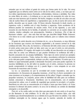 entender que no me refiero al grado de estrés que forma parte de la vida. No estoy
sugiriendo que no debería existir estrés en la vida de los niños; existe, y así tiene que ser.
Los niños experimentan deseos frustrados, enfermedades, tristezas y pérdidas. Sus vidas
no están libres de estrés, y la infancia no es una serie de momentos de color de rosa,
cada uno más hermoso que el anterior. De hecho, imagina a un niño de seis años con una
vida de sueños llenos de superhéroes y superpoderes que, un día al caerse del cerezo del
jardín, descubre que no puede volar. El brazo derecho fracturado le duele mucho, es
espantoso verlo, y también está el viaje frenético a urgencias. Estos accidentes de la
infancia pueden ser momentos de mucho estrés. Pero al día siguiente, y con cada
recuento de esta historia de la familia, el episodio se convierte en un cuento clásico de
valentía, miedos calmados con preocupación, fortaleza y heroísmo. (No el tipo de
heroísmo volador –¡ay!– sino más bien del tipo que describió Ralph Waldo Emerson:
«Un héroe no es más valiente que un hombre ordinario, pero es valiente cinco minutos
más»).
El grado de estrés descrito con el término de REA, en su frecuencia, es muy diferente
de las tensiones que ocurren con bastante regularidad y de manera normal en la vida
cotidiana del niño. Día a día, los humores y el bienestar del niño están como en subibaja;
el estrés actúa como peso sobre un lado, pero una vez que el estrés no está presente,
vuelve el equilibrio. El «regalo» del raspón en la rodilla, de una discusión con un amigo o
cinco días en cama con influenza es que pueden fortalecer la resiliencia del niño y
hacerlo consciente de sus propias habilidades. Tales tipos de estrés normal son ejemplos
de «resistencia necesaria». Todos, incluso los niños, necesitamos enfrentar la resistencia
en la vida para poder comprenderla, trabajar con ella y seguir adelante. El estrés que sí es
dañino es aquel demasiado grande o demasiado frecuente como para poder superarlo. Si
nuestras habilidades (o las del niño) no pueden con el estrés, entonces la persona no
puede comprenderlo ni trabajar con él, y puede llegar a verse atrapada en un ciclo
recurrente de reacciones ante el estrés.
La REA se caracteriza no por la severidad del evento traumático, sino por la
consistencia o la frecuencia de pequeñas tensiones. ¿Cuál fue el efecto acumulativo de
estas tensiones en la psiquis y el comportamiento de los niños? Llegué a entender que las
pequeñas tensiones, en conjunto, pesan sobre la habilidad del niño para ser resiliente:
mental, emocional y físicamente. Interfieren con la concentración, con el estándar
emocional de calma, con el sentido de seguridad que permite la novedad y el cambio.
Interfieren no solo con su concentración en el objeto o tarea que tiene frente a él. Estas
tensiones lo distraen del punto central o la tarea de la infancia: un sentido de identidad
emergente y en desarrollo.
Para mí, se ha vuelto cada vez más claro que gran parte de este estrés es lo que hoy
en día llamamos la vida cotidiana. Es la vida que rodea a nuestros hijos, una vida
cotidiana que desafortunadamente no es distinta de la que llevamos los adultos. Una vida
cotidiana sumergida en las mismas aguas que la nuestra: saturada de medios de
18
 