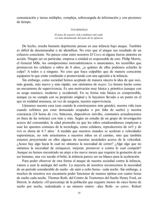 comunicación y tareas múltiples, compleja, sobrecargada de información y con presiones
de tiempo.
TAN SENCILLO
El paso de nuestra vida cotidiana está cada
vez más desalineado del paso de la infancia.
De hecho, resulta bastante deprimente pensar en una infancia bajo ataque. También
es difícil de desenmarañar o de identificar. No creo que el ataque sea resultado de un
esfuerzo consciente. No parece estar entre nosotros El Coco ni alguna fuerza siniestra en
acción. Ningún ser en particular, empresa o entidad es responsable de esto. Philip Morris,
el General Mills, los omnipresentes mercadotécnicos o anunciantes, los tecnófilos que
promueven los celulares a niños de 8 años, ¿a quiénes de ellos podemos echarles la
culpa? A todos o a ninguno. No creo que haya culpables que de manera consciente
equiparen lo que están vendiendo o promoviendo con una agresión a la infancia.
Sin embargo, como sociedad hemos aceptado de manera sincera la idea de que más,
más grande, más nuevo y más rápido, son sinónimos de mejor. Lo hemos hecho como
un mecanismo de supervivencia. Es una motivación muy básica y primitiva (aunque con
su sesgo maníaco, moderno y occidental). En su forma más básica es comprensible,
aunque ya no cumpla con su propósito original y lo hayamos llevado a un punto en el
que en realidad amenaza, en vez de asegurar, nuestra supervivencia.
Llenamos nuestra casa (aun cuando la construyamos más grande), nuestra vida (aun
cuando sufrimos por estar demasiado ocupados o por falta de sueño) y nuestra
conciencia (24 horas de CNN, bitácoras, dispositivos móviles, constantes actualizaciones
en línea de las noticias) con más y más. Según un estudio de un grupo de investigación
acerca del consumidor, la edad promedio en que los niños estadounidenses empiezan a
usar los aparatos comunes de la tecnología, como celulares, reproductores de MP3 y de
DVD es ahora de 6.7 años.1
A medida que nuestros mundos se aceleran a velocidades
supersónicas, no solo arrastramos a nuestros niños en el camino, sino que también
estamos proyectando en ellos algunas de nuestras ansiedades acerca de la velocidad.
¿Acaso hay algo hacia lo cual no sintamos la necesidad de correr? ¿Algo algo que no
sintamos la necesidad de enriquecer, mejorar, promover o contra lo cual competir?
Aunque no hemos encontrado un atajo a los nueve meses que requiere la gestación de un
ser humano, una vez nacido el bebé, la infancia parece ser un blanco para la aceleración.
Para poder observar de otra forma el ataque de nuestra sociedad contra la infancia,
vamos a usar la analogía del sueño. La mayoría de nosotros reconocemos la necesidad
de un período considerable de sueño –de siete a ocho horas– cada noche. Sin embargo, a
muchos de nosotros nos encantaría poder funcionar de manera óptima con cuatro horas
de sueño cada noche. Thomas Roth, del Centro de Trastornos del Sueño Henry Ford, en
Detroit, lo dudaría: «El porcentaje de la población que requiere menos de cinco horas de
sueño por noche, redondeado a un número entero –dice Roth– es cero». Robert
19
 