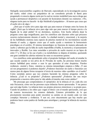 Stickgold, neurocientífico cognitivo de Harvard, especializado en la investigación acerca
del sueño, relató cómo un psiquiátrico de un consultorio privado lo llamó para
preguntarle si conocía alguna razón por la cual no recetar modafinil (una nueva droga que
ayuda a permanecer despierto) a un pasante de licenciatura durante sus exámenes. «No,
ninguna razón para no hacerlo –le dijo Stickhold al psiquiátrico–. Al menos que creas que
el sueño sirve de algo».2
¿Será que el sueño sirve para algo más que para marcar el tiempo entre las horas de
vigilia? ¿Será que la infancia sirve para algo más que para marcar el tiempo previo a la
llegada de la edad adulta? Si no dormimos, morimos. Este hecho debería dejar la
pregunta como algo insignificante, pero los científicos aún discuten sobre qué procesos
ocurren exclusivamente durante el sueño. La claridad mental y emocional, y la mejoría
de las habilidades motoras (una especie de práctica mental de los movimientos) sucede
durante el sueño, y algunos creen que el sueño ayuda a mantener la homeostasis
psicológica en el cerebro. El sistema inmunológico no funciona de manera adecuada sin
sueño y sabemos que la falta de sueño imposibilita el habla, la memoria y el pensamiento
innovador y flexible. Las ratas sometidas a privación de sueño mueren en un lapso de
entre 17 y 20 días: se les cae el pelo y su metabolismo se dispara al máximo, quemando
una gran cantidad de calorías mientras las ratas se encuentran quietas.3
Los científicos están aprendiendo sobre el propósito biológico del sueño al estudiar lo
que sucede cuando se nos priva de él. Privadas de sueño, las personas tienen mucho
menos habilidad para retener o usar lo que aprenden al estar despiertas. Pierden
resiliencia –mental y física– mientras su sistema inmunológico empieza a fallar. ¡Y aun
así nos preguntamos si podemos dejarlo! ¿Podemos funcionar sin sueño o funcionar con
menos para de alguna forma recuperar el tercio de nuestras vidas «perdido» en el sueño?
Como sociedad, parece que nos estamos haciendo las mismas preguntas sobre la
infancia. ¿Cuál es su propósito? ¿Podemos apresurarla? ¿Podemos dar una mejor
preparación a nuestros niños para la vida adulta al tratarlos más como adultos?
Me preocupa que comprendamos el «propósito» de la infancia al ver, cada día con
más frecuencia, cómo son las personas cuyas infancias fueron apresuradas. Y me parece
que será algo bonito. La infancia tiene sus propios procesos misteriosos y su propio paso.
Cuando les pedimos a los niños que «sigan el ritmo» con el mundo apresurado, creo que
de manera inconsciente los estamos dañando. Estamos privándolos de lo que
precisamente necesitan para poder encontrar su camino en un mundo cada vez más
complejo: bienestar y resiliencia. Y aun así, creo sinceramente que hay mucho que
podemos hacer como padres de familia para amortiguar y proteger la infancia de nuestros
niños.
TAN SENCILLO
Una infancia protegida nos permite el desarrollo lento
de la identidad, el bienestar y la resiliencia.
20
 