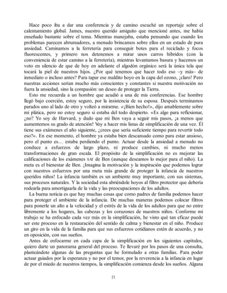 Hace poco iba a dar una conferencia y de camino escuché un reportaje sobre el
calentamiento global. James, nuestro querido amiguito que mencioné antes, me había
enseñado bastante sobre el tema. Mientras manejaba, estaba pensando que cuando los
problemas parecen abrumadores, a menudo brincamos sobre ellos en un estado de pura
ansiedad. Caminamos a la ferretería para conseguir botes para el reciclado y focos
fluorescentes, y primero nos detenemos a mirar unos carros híbridos (con la
conveniencia de estar camino a la ferretería), mientras levantamos basura y hacemos un
voto en silencio de que de hoy en adelante el algodón orgánico será la única tela que
tocará la piel de nuestros hijos. ¿Por qué tenemos que hacer todo eso –y más– de
inmediato o incluso antes? Para tapar ese maldito hoyo en la capa del ozono, ¡claro! Pero
nuestras acciones serían mucho más conscientes y constantes si nuestra motivación no
fuera la ansiedad, sino la compasión: un deseo de proteger la Tierra.
Esto me recuerda a un hombre que acudió a una de mis conferencias. Ese hombre
llegó bajo coerción, estoy seguro, por la insistencia de su esposa. Después terminamos
parados uno al lado de otro y volteó a mirarme. «¡Bien hecho!», dijo amablemente sobre
mi plática, pero no estoy seguro si estaba del todo despierto. «Es algo para reflexionar,
¿no? Yo soy de Harvard, y dudo que mi Ben vaya a seguir mis pasos, ¡a menos que
aumentemos su grado de atención! V
oy a hacer mis listas de simplificación de una vez. Él
tiene sus exámenes el año siguiente, ¿crees que sería suficiente tiempo para revertir todo
eso?». En ese momento, el hombre ya estaba bien descansado como para estar ansioso,
pero el punto es… estaba perdiendo el punto. Actuar desde la ansiedad a menudo no
conduce a esfuerzos de largo plazo, ni produce cambios, ni mucho menos
transformaciones de gran escala. El propósito de la simplificación no es mejorar las
calificaciones de los exámenes SA
T de Ben (aunque deseamos lo mejor para el niño). La
meta es el bienestar de Ben. ¡Imagina la motivación y la inspiración que podemos lograr
con nuestros esfuerzos por una meta más grande de proteger la infancia de nuestros
queridos niños! La infancia también es un ambiente muy importante, con sus sistemas,
sus procesos naturales. Y la sociedad esta abriéndole hoyos al filtro protector que debería
rodearla para amortiguarla de la vida y las preocupaciones de los adultos.
La buena noticia es que hay muchas cosas que como padres de familia podemos hacer
para proteger el ambiente de la infancia. De muchas maneras podemos colocar filtros
para ponerle un alto a la velocidad y el estrés de la vida de los adultos para que no entre
libremente a los hogares, las cabezas y los corazones de nuestros niños. Conforme mi
trabajo se ha enfocado cada vez más en la simplificación, he visto qué tan eficaz puede
ser este proceso en la restauración del sentido de calma y bienestar en el niño. Produce
un giro en la vida de la familia para que sus esfuerzos cotidianos estén de acuerdo, y no
en oposición, con sus sueños.
Antes de enfocarme en cada capa de la simplificación en los siguientes capítulos,
quiero darte un panorama general del proceso. Te llevaré por los pasos de una consulta,
planteándote algunas de las preguntas que he formulado a otras familias. Para poder
actuar guiados por la esperanza y no por el temor, por la reverencia a la infancia en lugar
de por el miedo de nuestros tiempos, la simplificación comienza desde los sueños. Alguna
21
 