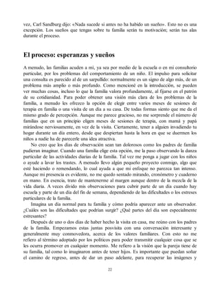 vez, Carl Sandburg dijo: «Nada sucede si antes no ha habido un sueño». Esto no es una
excepción. Los sueños que tengas sobre tu familia serán tu motivación; serán tus alas
durante el proceso.
El proceso: esperanzas y sueños
A menudo, las familias acuden a mí, ya sea por medio de la escuela o en mi consultorio
particular, por los problemas del comportamiento de un niño. El impulso para solicitar
una consulta es parecido al de un sarpullido: normalmente es un signo de algo más, de un
problema más amplio o más profundo. Como mencioné en la introducción, se pueden
ver muchas cosas, incluso lo que la familia valora profundamente, al fijarse en el patrón
de su cotidianidad. Para poder obtener una visión más clara de los problemas de la
familia, a menudo les ofrezco la opción de elegir entre varios meses de sesiones de
terapia en familia o una visita de un día a su casa. De todas formas siento que me da el
mismo grado de percepción. Aunque me parece gracioso, no me sorprende el número de
familias que en un principio eligen meses de sesiones de terapia, con mamá y papá
mirándose nerviosamente, en vez de la visita. Ciertamente, tener a alguien invadiendo tu
hogar durante un día entero, desde que despiertan hasta la hora en que se duermen los
niños a nadie ha de parecerle una idea atractiva.
No creo que los días de observación sean tan dolorosos como los padres de familia
pudieran imaginar. Cuando una familia elige esta opción, me la paso observando la danza
particular de las actividades diarias de la familia. Tal vez me ponga a jugar con los niños
o ayude a lavar los trastes. A menudo llevo algún pequeño proyecto conmigo, algo que
esté haciendo o remendando, lo cual ayuda a que mi enfoque no parezca tan intenso.
Aunque mi presencia es evidente, no me quedo sentado mirando, cronómetro y cuaderno
en mano. En esencia, trato de mantenerme al margen aunque dentro de la mezcla de la
vida diaria. A veces divido mis observaciones para cubrir parte de un día cuando hay
escuela y parte de un día del fin de semana, dependiendo de las dificultades o los estreses
particulares de la familia.
Imagina un día normal para tu familia y cómo podría aparecer ante un observador.
¿Cuáles son las dificultades que podrían surgir? ¿Qué partes del día son especialmente
estresantes?
Después de uno o dos días de haber hecho la visita en casa, me reúno con los padres
de la familia. Empezamos estas juntas posvisita con una conversación interesante y
generalmente muy conmovedora, acerca de los valores familiares. Con esto no me
refiero al término adoptado por los políticos para poder transmitir cualquier cosa que se
les ocurra promover en cualquier momento. Me refiero a la visión que la pareja tiene de
su familia, tal como lo imaginaron antes de tener hijos. Es importante que puedan soñar
el camino de regreso, antes de dar un paso adelante, para recuperar las imágenes y
22
 
