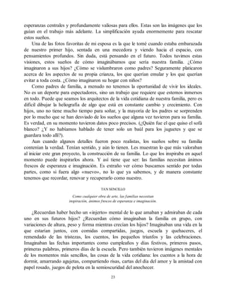 esperanzas centrales y profundamente valiosas para ellos. Estas son las imágenes que los
guían en el trabajo más adelante. La simplificación ayuda enormemente para rescatar
estos sueños.
Una de las fotos favoritas de mi esposa es la que le tomé cuando estaba embarazada
de nuestro primer hijo, sentada en una mecedora y viendo hacia el espacio, con
pensamientos profundos. Sin duda, está pensando en el futuro. Todos tuvimos estas
visiones, estos sueños de cómo imaginábamos que sería nuestra familia. ¿Cómo
imaginaron a sus hijos? ¿Cómo se vislumbraron como padres? Seguramente platicaron
acerca de los aspectos de su propia crianza, los que querían emular y los que querían
evitar a toda costa. ¿Cómo imaginaron su hogar con niños?
Como padres de familia, a menudo no tenemos la oportunidad de vivir los ideales.
No es un deporte para espectadores, sino un trabajo que requiere que estemos inmersos
en todo. Puede que seamos los arquitectos de la vida cotidiana de nuestra familia, pero es
difícil dibujar la heliografía de algo que está en constante cambio y crecimiento. Con
hijos, uno no tiene mucho tiempo para soñar, y la mayoría de los padres se sorprenden
por lo mucho que se han desviado de los sueños que alguna vez tuvieron para su familia.
Es verdad, en su momento tuvieron datos poco precisos. (¿Quién fue el que quiso el sofá
blanco? ¿Y no habíamos hablado de tener solo un baúl para los juguetes y que se
guardara todo allí?).
Aun cuando algunos detalles fueron poco realistas, los sueños sobre su familia
contenían la verdad. Tenían sentido, y aún lo tienen. Les muestran lo que más valoraban
al iniciar este gran proyecto, la construcción de su familia. Lo que los inspiraba en aquel
momento puede inspirarlos ahora. Y así tiene que ser: las familias necesitan ánimos
frescos de esperanza e imaginación. Es extraño ver cómo buscamos sentido por todas
partes, como si fuera algo «nuevo», no lo que ya sabemos, y de manera constante
tenemos que recordar, renovar y recuperarlo como nuestro.
TAN SENCILLO
Como cualquier obra de arte, las familias necesitan
inspiración, ánimos frescos de esperanza e imaginación.
¿Recuerdan haber hecho un «injerto» mental de lo que amaban y admiraban de cada
uno en sus futuros hijos? ¿Recuerdan cómo imaginaban la familia en grupo, con
variaciones de altura, peso y forma mientras crecían los hijos? Imaginaban una vida en la
que estarían juntos, con comidas compartidas, juegos, escuela y quehaceres, el
remendado de las tristezas, los cuentos, los pequeños triunfos y las celebraciones.
Imaginaban las fechas importantes como cumpleaños y días festivos, primeros pasos,
primeras palabras, primeros días de la escuela. Pero también tuvieron imágenes mentales
de los momentos más sencillos, las cosas de la vida cotidiana: los cuentos a la hora de
dormir, amarrando agujetas, compartiendo risas, cartas del día del amor y la amistad con
papel rosado, juegos de pelota en la semioscuridad del anochecer.
23
 