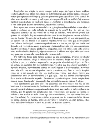 Imaginaban un refugio; tu amor, aunque quizá torpe, sin lugar a dudas ruidoso,
solidario, el cobijo de almas parecidas pero independientes, con espacio para acomodar, y
olores que representan el hogar y quizá un perro o un gato agradable («¡Solo cuando los
niños sean lo suficientemente grandes para ser responsables de su cuidado!») acostado
frente al fogón («¡Pero no en el sofá blanco!»). Soñaban la comodidad de una familia en
la cual cada quien pudiera ser auténtico, reconocido y amado.
Pero alguna vez, en sus sueños más locos, ¡¿imaginaron la cantidad de cosas sobre el
tapete y apiñadas en cada pulgada de espacio de tu casa?! Ese fue uno de esos
«pequeños detalles» de sus sueños de «la vida en familia». Para muchos padres con
quienes he trabajado, hay un enorme desfase entre lo que imaginaban –lo que soñaban–
para su familia y lo que esta ha llegado a ser. Y la desconexión no solo está presente en
los detalles –el sofá blanco o los juguetes regados por la casa– sino que es de carácter
vital. «Jamás me imaginé como una especie de taxi a lo bestia», me dijo una madre casi
llorando. «A veces siento como si estuviera relacionándome más con sus entrenadores,
maestros de flauta y danza, profesores, terapeutas, que con ellos». Ella sintió que se
había vuelto el vehículo (literal y figuradamente) de la vida de sus hijos, vidas que tenían
muy poco que ver con ella y con la familia como un todo.
Un padre me busca para platicar después de una conferencia. Después de charlar
durante unos minutos, dirige la mirada hacia la alfombra, luego me mira a los ojos.
«¿Sabes lo que en verdad me sorprende?», me pregunta. «Jamás imaginé que esto fuera
tan difícil, tan agotador. No me malinterpretes, yo sabía que iba a haber conflictos, y
esperaba muchos, especialmente cuando los hijos llegaran a la adolescencia. Recuerdo
haber discutido mucho con mis padres cuando era adolescente. Pero no puedo imaginar
cómo va a ser cuando mi hijo sea adolescente, viendo que ahora parece que
tambaleamos entre un enfrentamiento y el que sigue. Todo está abierto a la negociación.
Todo se discute hasta más no poder. Es como un pequeño abogado. Jamás imaginé irnos
mano a mano, discutiendo y negociando diez veces al día, con un niño de 7 años».
«No pensábamos que sería así». He escuchado esa frase una y otra vez en mis
reuniones. Las estructuras de las familias son variables, pero aun cuando me reuniera con
un matrimonio tradicional, con parejas del mismo sexo, con madres o padres solteros, no
importa, por lo general las conclusiones son consistentes. Los padres de familia se
refieren a sus sueños no solo como algo que vislumbraban, sino que trabajaban para
hacerlos realidad. En retrospectiva, estaban seguros de que las cosas marchaban bien en
su familia durante un tiempo, antes de desviarse y convertirse en algo distinto. «Las
cosas se han vuelto locas». «Antes no era así, tan fuera de control».
TAN SENCILLO
Nuestra cotidianidad puede verse desconectada de
las esperanzas y sueños que tenemos para nuestra familia.
Cuando miramos cómo imaginábamos nuestra vida en el pasado, no pensábamos que
24
 