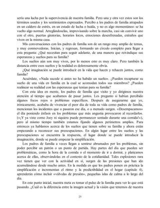 sería una lucha por la supervivencia de nuestra familia. Pero una y otra vez estos son los
términos usados y los sentimientos expresados. Percibo a los padres de familia atrapados
en un caldero de estrés, en un estado de lucha o huida, y no es algo momentáneo: se ha
vuelto algo normal. Arreglándoselas, improvisando sobre la marcha, casi sin convivir uno
con el otro, puertas giratorias, horarios locos, emociones desenfrenadas, extraños que
viven en la misma casa.
Mis conversaciones con los padres de familia son de un rango muy amplio de temas,
y muy conmovedoras. Inician, y regresan, formando un círculo completo para llegar a
esta pregunta: ¿Qué necesitan para seguir adelante, de una manera que reivindique sus
esperanzas y sueños para su familia?
Los sueños aún son muy vivos, por lo menos esto es muy claro. Pero también la
distancia entre esos sueños y la realidad es dolorosamente obvia.
¿Qué imaginación se puede introducir en la vida que hacen y rehacen juntos, como
familia?
Acuérdate, «Nada sucede si antes no ha habido un sueño». ¿Pueden recapturar su
sueño de una vida en familia en la cual se acomodan todos sus miembros? ¿Pueden
realinear su realidad con las esperanzas que tenían para su familia?
Con esta idea en mente, los padres de familia que visito y yo dirigimos nuestra
atención al tiempo que acabamos de pasar juntos. Les pregunto si habían percibido
algunos focos rojos o problemas específicos. Después de asegurarme que yo,
irónicamente, acababa de vivenciar el peor día de toda su vida como padres de familia,
mencionan los incidentes que o pasaron ese día, o a menudo surgen. «Desempacamos»
el día poniendo énfasis en los problemas que más angustia provocaron al recordarlos.
(«¡Y ya viste como Joey ni siquiera puede permanecer sentado durante una comida!»),
pero al mismo tiempo también estamos fijando algunos perímetros amplios. Para
entonces ya hablamos acerca de los sueños que tienen sobre su familia y ahora están
empezando a reconocer sus preocupaciones. En algún lugar entre los sueños y las
preocupaciones se encuentra la respuesta, el lugar donde se puede introducir la
imaginación, donde se puede empezar la simplificación.
Los padres de familia a veces llegan a sentirse abrumados por los problemas, sin
poder percibir un patrón o un punto de partida. Hay partes del día que pueden ser
problemáticas, como la hora de la comida o el momento de ir a dormir, y platicamos
acerca de ellas, observándolas en el contexto de la cotidianidad. Tales explosiones rara
vez tienen que ver con la actividad en sí, surgen de las presiones que han ido
acumulándose desde mucho antes. En la medida en que los padres ponen en práctica la
simplificación e incrementan el ritmo y la predictibilidad en el hogar (capítulo 4),
aprenderán cómo incluir «válvulas de presión», pequeñas islas de calma a lo largo del
día.
En este punto inicial, nuestra meta es tomar el pulso de la familia para ver lo que está
pasando. ¿Cuál es la diferencia entre la imagen actual y la visión que tenemos de nuestra
25
 