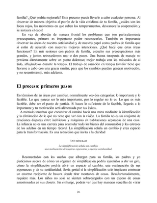 familia? ¿Qué podría mejorarla? Este proceso puede llevarlo a cabo cualquier persona. Al
observar de manera objetiva el patrón de la vida cotidiana de tu familia, ¿cuáles son los
focos rojos, los momentos en que suben los temperamentos, desvanece la cooperación y
se instaura el caos?
En vez de abordar de manera frontal los problemas que son particularmente
preocupantes, primero es importante poder reconocerlos. También es importante
observar las áreas de nuestra cotidianidad y de nuestro papel como padres de familia que
sí están de acuerdo con nuestras mejores intenciones. ¿Qué hace que estas áreas
funcionen? En mis sesiones con padres de familia, escucho sus preocupaciones más
grandes, y juntos retrocedemos uno o dos pasos. Una buena terapeuta de masaje no
presiona directamente sobre un punto doloroso; mejor trabaja con los músculos de al
lado, aflojándolos durante la terapia. El trabajo de sanación en terapia familiar tiene que
llevarse a cabo con una gracia similar, para que los cambios puedan generar motivación,
y no resentimiento, más adelante.
El proceso: primeros pasos
En términos de las áreas por cambiar, normalmente veo dos categorías: lo importante y lo
factible. Lo que parece ser lo más importante, por lo regular no lo es. Lo que es más
factible, debe ser el punto de partida. Si haces lo suficiente de lo factible, llegarás a lo
importante y tu motivación será alimentada por tus éxitos.
A menudo tenemos que encontrar el camino hacia una meta mediante la identificación
y la eliminación de lo que no tiene que ver con la visión. La familia no es un conjunto de
relaciones dispares entre individuos y máquinas en habitaciones separadas de una casa.
La infancia no es una carrera para acumular todo los bienes del consumidor y los estreses
de los adultos en un tiempo récord. La simplificación señala un cambio y crea espacio
para la transformación. Es una reducción que invita a la claridad
TAN SENCILLO
La simplificación señala un cambio,
una realineación de nuestras esperanzas y nuestra cotidianidad.
Reconectados con los sueños que albergan para su familia, los padres y yo
platicamos acerca de cómo un régimen de simplificación podría ayudarlos a dar un giro,
cómo la simplificación podría abrir un espacio al cambio, una realineación de sus
esperanzas y de su cotidianidad. Sería genial si la simplificación solo implicara contratar
un enorme recipiente de basura donde tirar montones de cosas. Desafortunadamente,
requiere más. Los niños no solo se sienten sobrecargados con un exceso de cosas
amontonadas en sus closets. Sin embargo, podrás ver que hay maneras sencillas de «tirar
26
 