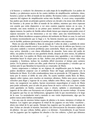 a la basura» y «reducir» los elementos en cada etapa de la simplificación. Los padres de
familia y yo platicamos acerca de los cuatro ámbitos de simplificación: ambiente, ritmo,
horarios y poner un filtro al mundo de los adultos. Revisamos todos y contemplamos qué
aspectos del régimen de simplificación serían más factibles. A veces estoy sorprendido:
hay padres que desde un principio quieren echarse un clavado a las áreas más difíciles de
los horarios y de poner un filtro al mundo de los adultos, mientras que otros expresan
con cautela que están dispuestos a ver unos cuantos juguetes menos en su casa. A
menudo, una meta modesta es un primer paso instintivo hacia algo más grande. De
alguna manera, los padres de familia saben dónde tienen que empezar para poder crear el
espacio necesario –en sus intenciones y en sus vidas– para una transformación. Los
padres de Marie decidieron ocuparse primero del ambiente de Marie en casa, lo cual será
la misma recomendación que te hago a ti. Su historia muestra que cuando se empieza
con lo factible, podemos pavimentar el camino para cambios más extensos.
Marie era una niña brillante y llena de energía de 5 años de edad, y acababa de entrar
al jardín de niños cuando conocí a sus padres. Tuvo una serie de niñeras que fueron a su
casa para cuidarla y tuvieron problemas para controlarla. Marie era una niña «difícil»:
muy activa, distraída y con claras dificultades de atención. Justo antes del jardín de
niños, sus padres la tenían en una guardaría donde, después de unos meses, les pidieron
no llevarla más. Los padres de Marie eran personas muy agradables y era evidente que
intentaban hacer lo mejor para su hija. Ambos eran profesionistas y tenían vidas muy
ocupadas y frenéticas; incluso les resultaba difícil encontrar el tiempo para sentarse
juntos. En la primera sesión con ellos, pude observar lo preocupados y vencidos que se
sentían ante lo que llamaban la trayectoria ya «marcada» de Marie.
Juntos empezamos a trabajar en un régimen de simplificación para la familia. Sus
padres decidieron empezar con el ambiente físico del hogar, particularmente con la
habitación de Marie. Si el niño estadounidense tiene un promedio de 150 juguetes, Marie
tenía por lo menos el doble de esta cifra. Su cuarto también estaba lleno de libros,
algunos sobre repisas, pero muchos en montones altísimos. Había unos pocos caminos
estrechos para llegar y regresar de su cama, tallados entre libros, ropa y juguetes. Cada
tanto, me aseguraron sus padres, hacían excursiones arqueológicas al cuarto de Marie
para poder ordenarlo, pero al cabo de pocas horas de nuevo volvía el caos. Aun cuando
estén guardados en baúles, canastas, cajas o closets, apilados o amontonados, los
juguetes de los niños con frecuencia son el primer objetivo de nuestro trabajo. Al monte
de juguetes que hay en sus habitaciones, agregamos todo lo que encontramos a lo largo
de la casa. La acumulación total a menudo es una visión impresionante, algo que los
padres nunca antes habían contemplado.
Con una caja de enormes bolsas negras de plástico a la mano, iniciamos el trabajo de
limpieza. Les sugiero que pongamos la mitad de los juguetes en una bolsa –excelente–,
ahora una mitad de lo que queda. Siempre hay juguetes que los padres tienen ganas de
tirar. Echan un clavado al montón, buscando con efervescencia los desastres explosivos
de plástico –los que voltean, hablan, giran o se detonan–. Esencialmente, lo que buscan
son los juguetes que les regalaron los abuelos o los tíos solteros. «¿Será que debemos
27
 