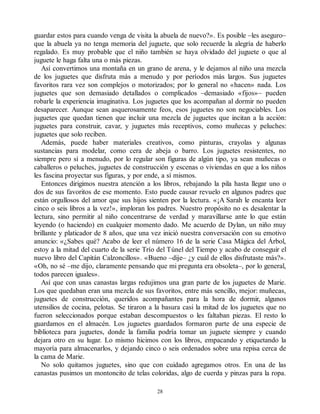guardar estos para cuando venga de visita la abuela de nuevo?». Es posible –les aseguro–
que la abuela ya no tenga memoria del juguete, que solo recuerde la alegría de haberlo
regalado. Es muy probable que el niño también se haya olvidado del juguete o que al
juguete le haga falta una o más piezas.
Así convertimos una montaña en un grano de arena, y le dejamos al niño una mezcla
de los juguetes que disfruta más a menudo y por períodos más largos. Sus juguetes
favoritos rara vez son complejos o motorizados; por lo general no «hacen» nada. Los
juguetes que son demasiado detallados o complicados –demasiado «fijos»– pueden
robarle la experiencia imaginativa. Los juguetes que los acompañan al dormir no pueden
desaparecer. Aunque sean asquerosamente feos, esos juguetes no son negociables. Los
juguetes que quedan tienen que incluir una mezcla de juguetes que incitan a la acción:
juguetes para construir, cavar, y juguetes más receptivos, como muñecas y peluches:
juguetes que solo reciben.
Además, puede haber materiales creativos, como pinturas, crayolas y algunas
sustancias para modelar, como cera de abeja o barro. Los juguetes resistentes, no
siempre pero sí a menudo, por lo regular son figuras de algún tipo, ya sean muñecas o
caballeros o peluches, juguetes de construcción y escenas o viviendas en que a los niños
les fascina proyectar sus figuras, y por ende, a sí mismos.
Entonces dirigimos nuestra atención a los libros, rebajando la pila hasta llegar uno o
dos de sus favoritos de ese momento. Esto puede causar revuelo en algunos padres que
están orgullosos del amor que sus hijos sienten por la lectura. «¡A Sarah le encanta leer
cinco o seis libros a la vez!», imploran los padres. Nuestro propósito no es desalentar la
lectura, sino permitir al niño concentrarse de verdad y maravillarse ante lo que están
leyendo (o haciendo) en cualquier momento dado. Me acuerdo de Dylan, un niño muy
brillante y platicador de 8 años, que una vez inició nuestra conversación con su emotivo
anuncio: «¿Sabes qué? Acabo de leer el número 16 de la serie Casa Mágica del Árbol,
estoy a la mitad del cuarto de la serie Trío del Túnel del Tiempo y acabo de conseguir el
nuevo libro del Capitán Calzoncillos». «Bueno –dije– ¿y cuál de ellos disfrutaste más?».
«Oh, no sé –me dijo, claramente pensando que mi pregunta era obsoleta–, por lo general,
todos parecen iguales».
Así que con unas canastas largas redujimos una gran parte de los juguetes de Marie.
Los que quedaban eran una mezcla de sus favoritos, entre más sencillo, mejor: muñecas,
juguetes de construcción, queridos acompañantes para la hora de dormir, algunos
utensilios de cocina, pelotas. Se tiraron a la basura casi la mitad de los juguetes que no
fueron seleccionados porque estaban descompuestos o les faltaban piezas. El resto lo
guardamos en el almacén. Los juguetes guardados formaron parte de una especie de
biblioteca para juguetes, donde la familia podría tomar un juguete siempre y cuando
dejara otro en su lugar. Lo mismo hicimos con los libros, empacando y etiquetando la
mayoría para almacenarlos, y dejando cinco o seis ordenados sobre una repisa cerca de
la cama de Marie.
No solo quitamos juguetes, sino que con cuidado agregamos otros. En una de las
canastas pusimos un montoncito de telas coloridas, algo de cuerda y pinzas para la ropa.
28
 