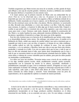 También aseguramos que Marie tuviera una mesa de su tamaño, un bloc grande de hojas
para dibujar y una caja de crayolas grandes. Juntamos, lavamos y doblamos una variedad
de ropa para disfraces y la pusimos en una canasta vacía.
A lo mejor piensas que la primera reacción de Marie ante esa antinavidad fue un
shock. Pero no. Lo he observado una y otra vez. Al parecer ni se dio cuenta ni le
importaba que unos tres cuartos o más de sus juguetes y libros se hubieran retirado de su
habitación. Estaba encantada con el nuevo espacio, con la libertad que le proporcionaba.
Día tras día construyó casas con las telas y las pinzas. Ella las construía y se acurrucaba
en ellas, llevando unas almohadas y a veces una muñeca o un libro. Cada día, durante
unas semanas, lo repetía, y al parecer le daba algo que le hacía mucha falta. Empezó a
confiar en que podía volver a construir otra casa al día siguiente y que estas cosas eran
suyas para crear y tener. Entonces cada tarde, después de admirar la construcción del
día, Marie y su madre bajaban las casas, platicando mientras doblaban las telas, quitaban
las pinzas y guardaban el material en su lugar, listo para usar al día siguiente.
Esto fue solo el primer paso en el proceso de la simplificación que incluía varias etapas
y se desarrollaba durante varios meses. Sin embargo, este primer paso, el cambio en la
habitación de Marie, señaló una especie de cambio radical, una nueva conciencia que se
expandió por toda la casa y por sus días; el espacio y el tiempo de sus vidas cotidianas.
Este cambio radical no solo fue resultado de «ordenar la casa». Fue una movida
consciente, y a la vez práctica y filosófica, hacia una vida en casa que fuera más rítmica,
predecible y centrada en el niño. Con esto no quiero decir que la casa y todo lo que se
hace en ella esté orientado hacia el niño, pero quiero decir rotundamente que la casa y
todo lo que se encuentra dentro no está exclusivamente orientado hacia los adultos. Hay
cierto ritmo o volumen de «cosas» tolerables para los adultos, pero para los niños pueden
ser intolerables o problemáticas.
Los niños son seres tan sensibles. Vivencian tantas cosas a través de sus sentidos que
si ven algo, también quieren tocarlo, olerlo, posiblemente comerlo, quizás aventarlo,
experimentar con la sensación de tenerlo en la cabeza, escucharlo, clasificarlo y
probablemente sumergirlo en agua. Esto es totalmente natural. ¡Pónganles un casco, que
están explorando el mundo! Sin embargo, ¡imagina la sobrecarga sensorial para el niño si
cada superficie, cada cajón y cada clóset están llenos de cosas! Tantas elecciones y
tantos estímulos les roban tiempo y atención. Tener demasiadas cosas los priva de
esparcimiento y de la capacidad de explorar su mundo de manera profunda.
TAN SENCILLO
Tener demasiadas cosas conduce a la falta de tiempo y de profundidad en la forma en que los niños miran y exploran
su mundo.
A través de los años he visto transformaciones maravillosas y muy conmovedoras en
las familias que he conocido y con las que he trabajado. Principios muy sencillos,
gradualmente incorporados en un hogar, producen cambios dramáticos en el clima
emocional de una familia, y en su conexión con uno y otro. En este trabajo, a menudo
29
 