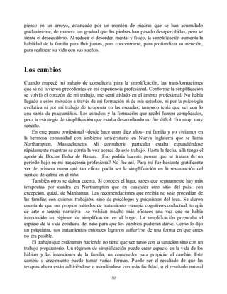 pienso en un arroyo, estancado por un montón de piedras que se han acumulado
gradualmente, de manera tan gradual que las piedras han pasado desapercibidas, pero se
siente el desequilibrio. Al reducir el desorden mental y físico, la simplificación aumenta la
habilidad de la familia para fluir juntos, para concentrarse, para profundizar su atención,
para realinear su vida con sus sueños.
Los cambios
Cuando empecé mi trabajo de consultoría para la simplificación, las transformaciones
que vi no tuvieron precedentes en mi experiencia profesional. Conforme la simplificación
se volvió el corazón de mi trabajo, me sentí aislado en el ámbito profesional. No había
llegado a estos métodos a través de mi formación ni de mis estudios, ni por la psicología
evolutiva ni por mi trabajo de terapeuta en las escuelas; tampoco tenía que ver con lo
que sabía de psicoanálisis. Los estudios y la formación que recibí fueron complicados,
pero la estrategia de simplificación que estaba desarrollando no fue difícil. Era muy, muy
sencillo.
En este punto profesional –desde hace unos diez años– mi familia y yo vivíamos en
la hermosa comunidad con ambiente universitario en Nueva Inglaterra que se llama
Northampton, Massachusetts. Mi consultorio particular estaba expandiéndose
rápidamente mientras se corría la voz acerca de este trabajo. Hasta la fecha, allá tengo el
apodo de Doctor Bolsa de Basura. ¡Eso podría hacerte pensar que se tratara de un
período bajo en mi trayectoria profesional! No fue así. Para mí fue bastante gratificante
ver de primera mano qué tan eficaz podía ser la simplificación en la restauración del
sentido de calma en el niño.
También otros se daban cuenta. Si conoces el lugar, sabes que seguramente hay más
terapeutas por cuadra en Northampton que en cualquier otro sitio del país, con
excepción, quizá, de Manhattan. Las recomendaciones que recibía no solo procedían de
las familias con quienes trabajaba, sino de psicólogos y psiquiatras del área. Se dieron
cuenta de que sus propios métodos de tratamiento –terapia cognitivo-conductual, terapia
de arte o terapia narrativa– se volvían mucho más eficaces una vez que se había
introducido un régimen de simplificación en el hogar. La simplificación preparaba el
espacio de la vida cotidiana del niño para que los cambios pudieran darse. Como lo dijo
un psiquiatra, sus tratamientos entonces lograron adherirse de una forma en que antes
no era posible.
El trabajo que estábamos haciendo no tiene que ver tanto con la sanación sino con un
trabajo preparatorio. Un régimen de simplificación puede crear espacio en la vida de los
hábitos y las intenciones de la familia, un contenedor para propiciar el cambio. Este
cambio o crecimiento puede tomar varias formas. Puede ser el resultado de que las
terapias ahora están adhiriéndose o asimilándose con más facilidad, o el resultado natural
30
 