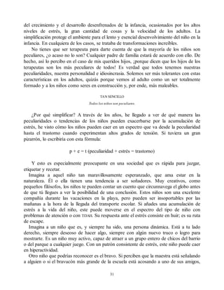 del crecimiento y el desarrollo desenfrenados de la infancia, ocasionados por los altos
niveles de estrés, la gran cantidad de cosas y la velocidad de los adultos. La
simplificación protege el ambiente para el lento y esencial desenvolvimiento del niño en la
infancia. En cualquiera de los casos, se trataba de transformaciones increíbles.
No tienes que ser terapeuta para darte cuenta de que la mayoría de los niños son
peculiares, ¿o acaso no lo son? Cualquier padre de familia estará de acuerdo con ello. De
hecho, así lo percibo en el caso de mis queridos hijos, ¡porque dicen que los hijos de los
terapeutas son los más peculiares de todos! Es verdad que todos tenemos nuestras
peculiaridades, nuestra personalidad e idiosincrasia. Solemos ser más tolerantes con estas
características en los adultos, quizás porque vemos al adulto como un ser totalmente
formado y a los niños como seres en construcción y, por ende, más maleables.
TAN SENCILLO
Todos los niños son peculiares.
¿Por qué simplificar? A través de los años, he llegado a ver de qué manera las
peculiaridades o tendencias de los niños pueden exacerbarse por la acumulación de
estrés, he visto cómo los niños pueden caer en un espectro que va desde la peculiaridad
hasta el trastorno cuando experimentan altos grados de tensión. Si tuviera un gran
pizarrón, lo escribiría con esta fórmula:
p + e = t (peculiaridad + estrés = trastorno)
Y esto es especialmente preocupante en una sociedad que es rápida para juzgar,
etiquetar y recetar.
Imagina a aquel niño tan maravillosamente esperanzado, que ama estar en la
naturaleza. Él o ella tienen una tendencia a ser soñadores. Muy creativos, como
pequeños filósofos, los niños te pueden contar un cuento que circunnavega el globo antes
de que tú llegues a ver la posibilidad de una conclusión. Estos niños son una excelente
compañía durante las vacaciones en la playa, pero pueden ser insoportables por las
mañanas a la hora de la llegada del transporte escolar. Si añades una acumulación de
estrés a la vida del niño, este puede moverse en el espectro del tipo de niño con
problemas de atención o con TDAH. Su respuesta ante el estrés consiste en huir; es su ruta
de escape.
Imagina a un niño que es, y siempre ha sido, una persona dinámica. Está a tu lado
derecho, siempre deseoso de hacer algo, siempre con algún nuevo truco o logro para
mostrarte. Es un niño muy activo, capaz de atraer a un grupo entero de chicos del barrio
o del parque a cualquier juego. Con un patrón consistente de estrés, este niño puede caer
en hiperactividad.
Otro niño que podrías reconocer es el bravo. Si perciben que la maestra está señalando
a alguien o si el bravucón más grande de la escuela está acosando a uno de sus amigos,
31
 
