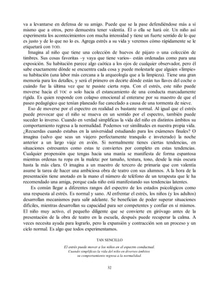 va a levantarse en defensa de su amigo. Puede que se la pase defendiéndose más a sí
mismo que a otros, pero demuestra tener valentía. Él o ella se hará oír. Un niño así
experimenta los acontecimientos con mucha intensidad y tiene un fuerte sentido de lo que
es justo y de lo que no lo es. Agrega estrés a su vida y veremos cómo rápidamente se le
etiquetará con TOD.
Imagina al niño que tiene una colección de huevos de pájaro o una colección de
timbres. Sus cosas favoritas –y vaya que tiene varios– están ordenadas como para una
exposición. Su habitación parece algo caótica a los ojos de cualquier observador, pero él
sabe exactamente dónde se encuentra cada cosa y puede molestarle que alguien «limpie»
su habitación (una labor más cercana a la arqueología que a la limpieza). Tiene una gran
memoria para los detalles, y será el primero en decirte dónde están tus llaves del coche o
cuándo fue la última vez que te pusiste cierta ropa. Con el estrés, este niño puede
moverse hacia el TOC o solo hacia el estancamiento de una conducta marcadamente
rígida. Es quien responde con colapso emocional al enterarse por su maestro de que el
paseo pedagógico que tenían planeado fue cancelado a causa de una tormenta de nieve.
Eso de moverse por el espectro en realidad es bastante normal. Al igual que el estrés
puede provocar que el niño se mueva en un sentido por el espectro, también puede
suceder lo inverso. Cuando en verdad simplificas la vida del niño en distintos ámbitos su
comportamiento regresa a la normalidad. Podemos ver similitudes en nuestra propia vida.
¿Recuerdas cuando estabas en la universidad estudiando para los exámenes finales? O
imagina (salvo que seas un viajero perfectamente tranquilo e inveterado) la noche
anterior a un largo viaje en avión. Si normalmente tienes ciertas tendencias, en
situaciones estresantes como estas te conviertes por completo en estas tendencias.
Cualquier propensión que tengas hacia una manía se manifiesta de forma espantosa
mientras ordenas tu ropa en la maleta: por tamaño, textura, tono, desde la más oscura
hasta la más clara. O imagina a un maestro de tercero de primaria que con valentía
asume la tarea de hacer una ambiciosa obra de teatro con sus alumnos. A la hora de la
presentación tiene anotado en la mano el número de teléfono de un terapeuta que le ha
recomendado una amiga, porque cada niño está manifestando sus tendencias latentes.
Es común llegar a diferentes rangos del espectro de los estados psicológicos como
una respuesta al estrés. Es normal y sano. Al enfrentar el estrés, los niños (y los adultos)
desarrollan mecanismos para salir adelante. Se benefician de poder superar situaciones
difíciles, mientras desarrollan su capacidad para ser competentes y confiar en sí mismos.
El niño muy activo, el pequeño diligente que se convierte en giróvago antes de la
presentación de la obra de teatro en la escuela, después puede recuperar la calma. A
veces necesita ayuda para lograrlo, pero la expansión y contracción son un proceso y un
ciclo normal. Es algo que todos experimentamos.
TAN SENCILLO
El estrés puede mover a los niños en el espectro conductual.
Cuando simplificas la vida del niño en diversos ámbitos
su comportamiento regresa a la normalidad.
32
 