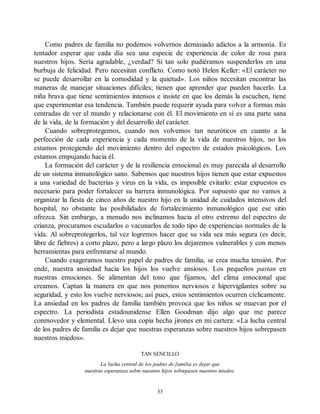 Como padres de familia no podemos volvernos demasiado adictos a la armonía. Es
tentador esperar que cada día sea una especie de experiencia de color de rosa para
nuestros hijos. Sería agradable, ¿verdad? Si tan solo pudiéramos suspenderlos en una
burbuja de felicidad. Pero necesitan conflicto. Como notó Helen Keller: «El carácter no
se puede desarrollar en la comodidad y la quietud». Los niños necesitan encontrar las
maneras de manejar situaciones difíciles; tienen que aprender que pueden hacerlo. La
niña brava que tiene sentimientos intensos e insiste en que los demás la escuchen, tiene
que experimentar esa tendencia. También puede requerir ayuda para volver a formas más
centradas de ver el mundo y relacionarse con él. El movimiento en sí es una parte sana
de la vida, de la formación y del desarrollo del carácter.
Cuando sobreprotegemos, cuando nos volvemos tan neuróticos en cuanto a la
perfección de cada experiencia y cada momento de la vida de nuestros hijos, no los
estamos protegiendo del movimiento dentro del espectro de estados psicológicos. Los
estamos empujando hacia él.
La formación del carácter y de la resiliencia emocional es muy parecida al desarrollo
de un sistema inmunológico sano. Sabemos que nuestros hijos tienen que estar expuestos
a una variedad de bacterias y virus en la vida, es imposible evitarlo: estar expuestos es
necesario para poder fortalecer su barrera inmunológica. Por supuesto que no vamos a
organizar la fiesta de cinco años de nuestro hijo en la unidad de cuidados intensivos del
hospital, no obstante las posibilidades de fortalecimiento inmunológico que ese sitio
ofrezca. Sin embargo, a menudo nos inclinamos hacia el otro extremo del espectro de
crianza, procuramos escudarlos o vacunarlos de todo tipo de experiencias normales de la
vida. Al sobreprotegerlos, tal vez logremos hacer que su vida sea más segura (es decir,
libre de fiebres) a corto plazo, pero a largo plazo los dejaremos vulnerables y con menos
herramientas para enfrentarse al mundo.
Cuando exageramos nuestro papel de padres de familia, se crea mucha tensión. Por
ende, nuestra ansiedad hacia los hijos los vuelve ansiosos. Los pequeños pastan en
nuestras emociones. Se alimentan del tono que fijamos, del clima emocional que
creamos. Captan la manera en que nos ponemos nerviosos e hipervigilantes sobre su
seguridad, y esto los vuelve nerviosos; así pues, estos sentimientos ocurren cíclicamente.
La ansiedad en los padres de familia también provoca que los niños se muevan por el
espectro. La periodista estadounidense Ellen Goodman dijo algo que me parece
conmovedor y elemental. Llevo una copia hecha jirones en mi cartera: «La lucha central
de los padres de familia es dejar que nuestras esperanzas sobre nuestros hijos sobrepasen
nuestros miedos».
TAN SENCILLO
La lucha central de los padres de familia es dejar que
nuestras esperanzas sobre nuestros hijos sobrepasen nuestros miedos.
33
 
