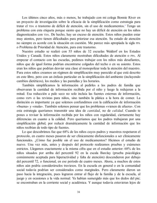 Los últimos cinco años, más o menos, he trabajado con mi colega Bonnie River en
un proyecto de investigación sobre la eficacia de la simplificación como estrategia para
tratar el TDA o trastorno de déficit de atención, sin el uso de medicamentos.4
Tengo un
problema con esta etiqueta porque siento que no hay un déficit de atención en los niños
diagnosticados con TDA. De hecho, hay un exceso de atención. Estos niños pueden estar
muy atentos, pero tienen dificultades para priorizar esa atención. Su estado de atención
no siempre es acorde con la situación en cuestión. Me parece más apropiada la sigla PPA
o Problema de Prioridad de Atención, para este trastorno.
Nuestro estudio se realizó con 55 niños de 32 escuelas Waldorf en los Estados
Unidos y Canadá. Estos niños claramente mostraban dificultades de atención o PPA. Al
empezar el contacto con las escuelas, pedimos trabajar con los niños más desafiantes,
niños que de igual forma podrían encontrarse colgados del techo o en su asiento. Estos
eran los niños que podrían desviar una clase al monopolizar toda la atención del maestro.
Para estos niños creamos un régimen de simplificación muy parecido al que está descrito
en este libro, pero con un énfasis particular en la simplificación del ambiente (incluyendo
cambios dietéticos), los medios y las pantallas y los horarios.
También simplificamos la información al pedirles a los padres de familia que
observaran la cantidad de información recibida por el niño y luego la redujeran a la
mitad. Esa reducción a palo seco no solo incluía las fuentes externas de información,
como ESPN o las revistas para niños, sino también la plática a la hora de comer. La
distinción es importante ya que solemos confundirnos con la calificación de información
«buena» y «mala». También solemos pensar que los problemas «vienen de afuera». Con
esta estrategia queríamos transmitir una idea de cantidad, no de calidad. Cuando te
pones a revisar la información recibida por los niños con regularidad, ciertamente hay
diferencias en cuanto a la calidad. Pero queríamos que los padres trabajaran por una
simplificación global, por reducir dramáticamente la cantidad de información que los
niños recibían de todo tipo de fuentes.
Lo que descubrimos fue que 68% de los niños cuyos padres y maestros respetaron el
protocolo, en cuatro meses pasaron de ser clínicamente disfuncionales a ser clínicamente
funcionales. ¿Cómo fue posible sin el uso de medicamentos? Hicimos el estudio de
nuevo. Una vez más, antes y después del protocolo realizamos pruebas y exámenes
estrictos. Llegamos exactamente a la misma cifra que en el estudio anterior: 68% de los
niños situados por arriba del percentil 92 en la escala Barclay (prueba psicológica
comúnmente aceptada para hiperactividad y falta de atención) descendieron por debajo
del percentil 72, o funcional, en ese período de cuatro meses. Ahora, a muchos de estos
niños aún podría considerárselos traviesos. En la escuela en general o en la comunidad
social todavía podrían ser considerados como marginales. Pero claramente dieron un
paso hacia la integración, pues lograron entrar al flujo de la familia y de la escuela, al
juego y en ocasiones a la vida normal. Ya habían sumergido más que los dedos del pie;
se encontraban en la corriente social y académica. Y aunque todavía estuvieran lejos de
34
 