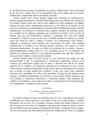 la vía rápida hacia el estatus del graduado con mejores calificaciones o del rey del baile
de fin de curso, estaban bien. Si se encontraban más en las orillas que en el centro,
estaban bien, considerando todo lo que habían avanzado.
¿Cómo sucedió esto? ¿Cómo pudimos lograr esos resultados sin medicamentos?
Hemos aceptado plenamente el método farmacológico para los problemas de conducta en
los Estados Unidos; ahora hay más de siete millones de niños medicados con Ritalin.
Ningún otro país receta medicamentos psicoactivos a los niños de la manera en que
nosotros lo hacemos; los estadounidenses consumen 80% del Ritalin del mundo.5
Nuestra
dependencia a los fármacos es alarmante bajo cualquier estándar. Sin embargo, parece
ser resultado de las opiniones populares que consideran al cerebro como la torre de
control, algo que está directamente conectado y totalmente fijo. Con este modelo
conceptual, la manera en que se cree que es posible cambiar la conducta se concibe
como una forma de volver a cablear el cerebro. Los medicamentos como Ritalin y
Adderall se promueven como pastillas para reacomodar los cables. Otra analogía
aceptada para el cerebro es una fórmula química específica, una especie de coctel
hormonal personalizado. Si existe un déficit de serotonina en tu cerebro, entonces,
desafortunadamente, podrías tener TDA. Y si consideras que el TDA es totalmente una
función de la química cerebral y ves la proporción química como algo fijo, entonces lo
único que tiene sentido es la intervención química.
Nuestro estudio rebate la noción de que el coctel hormonal del cerebro sea algo
predeterminado y fijo. La impresionante y clínicamente significativa mejoría en la
conducta que observamos sugiere que un niño es afectado más allá de los niveles
químicos de su cerebro y las tendencias indicadas por la influencia de estos niveles.
Todos tenemos tendencias hormonales: el niño ansioso tiene una abundancia de cortisona
que el cuerpo no logra asimilar por completo; el niño muy activo tiene tendencias
derivadas de la adrenalina. Los niños como individuos (al igual que los adultos) tienen
paisajes y conductores individuales en el interior. Lo que nuestro estudio muestra es que
estos paisajes y conductores (hormonas y tendencias) pueden verse afectados por
cambios en el ambiente y en las vidas de los niños. Las tendencias de la conducta pueden
ser tranquilizadas o relajadas al crear la calma.
TAN SENCILLO
Las tendencias conductuales pueden tranquilizarse
o relajarse al crear calma.
En nuestro estudio de niños con síntomas serios de TDAH, descubrimos que cuando
simplificamos sus vidas regresaron a un estado en que se les podía alcanzar y enseñar.
Emergieron del secuestro de la amígdala, término acuñado por Daniel Goleman en su
libro Inteligencia emocional. La amígdala es una parte muy antigua de nuestro cerebro,
que determina si ante una amenaza respondemos luchando o escapando hacia lo seguro.
Esta era una función muy útil cuando los dinosaurios andaban por la Tierra. La amígdala
35
 
