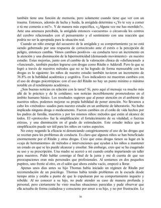 también tiene una función de memoria, pero solamente cuando tiene que ver con un
trauma. Entonces, además de lucha y huida, la amígdala determina «¿Yo te voy a comer
o tú me comerás a mí?». Y de manera más específica, «¿Alguna vez me has mordido?».
Ante una amenaza percibida, la amígdala entonces «secuestra» o circunvala los centros
del cerebro relacionados con el pensamiento y el sentimiento con una reacción que
podría no ser la apropiada para la situación real.
Cuando un niño emerge del secuestro de la amígdala y su comportamiento ya no está
siendo gobernado por una respuesta de cortocircuito ante el estrés o la percepción de
peligro, entonces cambia. Vimos cambios positivos –su conducta tuvo un incremento en
la atención y una disminución de la hipermotricidad (demasiado movimiento)– en nuestro
estudio. Estas mejorías, junto con el cambio de la valoración clínica de «disfuncional» a
«funcional», también pueden lograrse con drogas como Ritalin o Adderall. Pero lo que se
logró a través de nuestros métodos que no se ha logrado de forma mensurable con las
drogas es lo siguiente: los niños de nuestro estudio también tuvieron un incremento de
36.8% en la habilidad académica y cognitiva. Esos indicadores no muestran cambios con
el uso de drogas psicotrópicas: con el uso del Ritalin no hay un punto mínimo o máximo
notable en el rendimiento académico.
¿Son buenas noticias en relación con la tarea? Sí, pero aquí el mensaje va mucho más
allá de lo práctico y de lo cotidiano; son noticias increíblemente prometedoras en el
ámbito humano básico. Los resultados sugieren que al poner atención en el ambiente de
nuestros niños, podemos mejorar su propia habilidad de poner atención. No llevamos a
cabo los «métodos» usados para nuestro estudio en un ambiente de laboratorio. No hubo
implicada ninguna droga o medicamento. Fueron cambios en el estilo de vida hechos por
los padres de familia, maestros y por los mismos niños: métodos que están al alcance de
todos. El «protocolo» fue la simplificación: el fortalecimiento de su vitalidad, o fuerzas
etéreas, y una disminución en el grado de estimulación. Este estudio indica que la
simplificación puede ser útil para los niños en varios aspectos.
No estoy negando la eficacia ni denunciando categóricamente el uso de las drogas que
se recetan para los problemas de conducta. Es claro que algunos niños se han beneficiado
enormemente por el Ritalin y otras drogas. Creo que estas drogas tienen su lugar en la
«caja de herramientas» de métodos e intervenciones que ayudan a los niños a mantener
un estado en que se les puede alcanzar y enseñar. Sin embargo, creo que se ha exagerado
su uso y su prescripción. Una madre se acercó a mí cuando estaba impartiendo un taller
para maestros. Pidió hablar conmigo al final de la junta y me di cuenta de que sus
preocupaciones eran más personales que profesionales. Al sentarnos en dos pequeños
pupitres, uno frente al otro, en el salón que ahora estaba vacío, empezó a llorar.
Apenas unos días antes su hijo Thomas había iniciado un régimen de Ritalin por
recomendación de un psicólogo. Thomas había tenido problemas en la escuela desde
tiempo atrás y estaba a punto de que lo expulsaran por su comportamiento inquieto y
rebelde. Al no conocer a su hijo, no pude atender su caso de manera profunda y
personal, pero ciertamente he visto muchas situaciones parecidas y pude observar que
ella actuaba de forma cuidadosa y consciente por amor a su hijo, y no por frustración. Le
36
 
