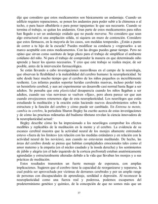 dije que considero que estos medicamentos son básicamente un andamiaje. Cuando un
edificio requiere reparaciones, se ponen los andamios para poder subir a la chimenea o al
techo, o para hacer albañilería o para poner tapajuntas: lo que sea necesario. Cuando se
termina el trabajo, se quitan los andamios. Gran parte de estos medicamentos para niños
han llegado a ser un andamiaje oxidado que no puede moverse. No considero que sean
algo estructural ni una ampliación sólida, ni siquiera un muro de contención. Considero
que estos fármacos, en la mayoría de los casos, son medidas temporales. ¿Están a punto
de correr a tu hijo de la escuela? Puedes modificar su conducta y «regresarlo» a un
marco aceptable con estos medicamentos. Con las drogas puedes ganar tiempo. Pero no
opino que sirvan como sustituto de largo plazo para el trabajo de simplificar el ambiente
cotidiano del niño. Ni para el trabajo de comprender la manera en que determinado niño
aprende y hacer los ajustes necesarios. Y creo que este trabajo se realiza mejor, de ser
posible, antes de la intervención farmacológica.
Se están llevando a cabo investigaciones maravillosas en el campo de la neurología,
que observan la flexibilidad o la maleabilidad del cerebro humano: la neuroplasticidad. Se
sabe desde hace mucho tiempo que el cerebro de los niños pequeños es increíblemente
resiliente. Los infantes pueden soportar heridas cerebrales masivas, incluso perder todo
un hemisferio cerebral, y aun así experimentar un desarrollo casi normal hasta llegar a ser
adultos. Se pensaba que esta plasticidad desaparecía cuando los niños llegaban a ser
adultos, cuando sus vías nerviosas se vuelven «fijas», pero ahora parece ser que aun
cuando envejecemos retenemos algo de esta neuroplasticidad. Los neurólogos que están
estudiando la meditación y la oración están haciendo nuevos descubrimientos sobre la
estructura y la función del cerebro y cómo puede ser cambiado. En Entrena tu mente,
cambia tu cerebro, la periodista Sharon Begley ha escrito acerca de estas investigaciones
y de cómo las practicas milenarias del budismo tibetano revelan la ciencia innovadora de
la neuroplasticidad actual.6
Begley describe cómo les ha impresionado a los neurólogos comprobar los efectos
medibles y replicables de la meditación en la mente y el cerebro. La evidencia de su
escaneo cerebral muestra que la actividad neural de los monjes altamente entrenados
estuvo «fuera de los límites» (en relación con las medidas estándares y en relación con la
actividad neural de los novicios), aun cuando no estuvieran meditando. De hecho, las
áreas del cerebro donde se piensa que habitan complejidades emocionales tales como el
amor materno y la empatía (en el núcleo caudado y la ínsula derecha) y los sentimientos
de júbilo y alegría (en el lado izquierdo de la corteza prefrontal) estaban anatómicamente
agrandadas y estructuralmente alteradas debido a la vida que llevaban los monjes y a sus
prácticas de meditación.
Estos resultados transmiten un fuerte mensaje de esperanza, con amplias
implicaciones. Sugieren que el cerebro tiene la capacidad de reorganizarse y repararse, la
cual podría ser aprovechada por víctimas de derrames cerebrales y por un amplio rango
de personas con discapacidades de aprendizaje, senilidad o depresión. Al reconocer la
neuroplasticidad como una fuerza real y poderosa, podemos escaparnos del
predeterminismo genético y químico, de la concepción de que no somos más que un
37
 