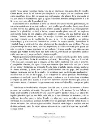 patrón fijo de genes y química neural. Uno de los neurólogos más conocidos del mundo,
Oliver Sacks, autor de El hombre que confundió a su mujer con un sombrero, entre
otros magníficos libros, dijo en una de sus conferencias: «En el caso de la neurología, si
vas con ella lo suficientemente lejos, y sigues avanzando, terminas enloqueciendo. Y si lo
llevas un poco más allá, llegas al espíritu».
Si el cerebro no es el creador, la torre de control absoluta de nuestra personalidad, de
nuestros sentimientos y nuestra conducta, ¿será posible que el cerebro forme parte de un
sistema mucho más grande que incluya mente, cuerpo y espíritu? Las investigaciones
acerca de la plasticidad cerebral, e incluso nuestro estudio piloto sobre el TDA, sugieren
que nuestra mente no solo afecta a otras partes del sistema, sino que también estas la
afectan. Durante cientos de años, los monjes tibetanos han realizado una práctica
espiritual centrada en la meditación, lo que a su vez ha afectado a su sistema
inmunológico y a la estructura misma de su cerebro. En nuestro estudio, fortalecimos la
vitalidad física y etérica de los niños al disminuir la estimulación que recibían. Para un
alto porcentaje de estos niños, esto les proporcionó la calma necesaria para poder ser
más receptivos y menos reactivos en su conducta y trabajo escolar. Los niños no son
monjes que puedan meditar hora tras hora cada día, pero hacen el equivalente cuando
están inmersos en el juego profundo e ininterrumpido.
Algunas personas pueden tener problemas con el término espíritu (podrás darte cuenta
que dejé que Oliver Sacks lo mencionara primero). Sin embargo, hay otra forma de
verlo, una que considero que la mayoría de los padres recibirán con todo el corazón.
Como padres sabemos, sin lugar a dudas, que nuestros hijos son mucho más que la suma
de sus genes y tendencias de conducta. Sí, ella tiene el cabello castaño rojizo, igual que
su abuela materna, y estos ojos azules definitivamente son del papá. Sus facciones
faciales claramente son las de su madre, en miniatura, pero sus tendencias inteligentes y
analíticas son tal cual las de su papá. Y así se reparten las cartas genéticas. Sin embargo,
prácticamente cualquier padre de familia puede relacionarse con la naturaleza misteriosa
y singular de cada niño, aquello a lo que nos referimos cuando decimos que, desde el
nacimiento, desde el momento en que conocemos a nuestro hijo o hija, «ya que es quien
es».
Aristóteles usaba el término telos para describir esto, la esencia de una cosa o de una
persona, su propósito intrínseco. Una parte del telos, o del destino, de una bellota es
llegar a ser un roble. Una bellota lleva su telos por dentro, desde el inicio. Más allá de los
regalos genéticos que les has dado, más allá de lo que absorben de nosotros y de su
ambiente, los niños parecen haber llegado con algo muy suyo, un telos o naturaleza
intrínseca. Esa naturaleza esencial, notable desde un principio, también señala hacia su
futuro, tal como una bellota sugiere un roble. Nuestros niños llegan a nosotros con un
destino profundo –aquí de nuevo algunos dirán espíritu–, que tiene que ser escuchado.
Merece honor.
TAN SENCILLO
Nuestros niños llegan a nosotros con un destino
38
 