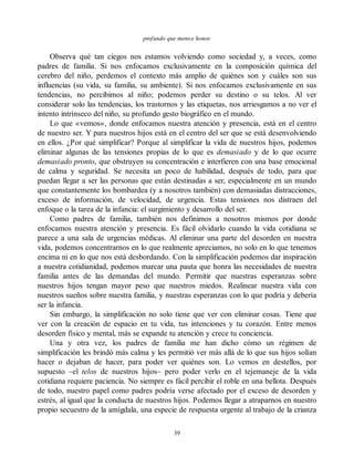 profundo que merece honor.
Observa qué tan ciegos nos estamos volviendo como sociedad y, a veces, como
padres de familia. Si nos enfocamos exclusivamente en la composición química del
cerebro del niño, perdemos el contexto más amplio de quiénes son y cuáles son sus
influencias (su vida, su familia, su ambiente). Si nos enfocamos exclusivamente en sus
tendencias, no percibimos al niño; podemos perder su destino o su telos. Al ver
considerar solo las tendencias, los trastornos y las etiquetas, nos arriesgamos a no ver el
intento intrínseco del niño, su profundo gesto biográfico en el mundo.
Lo que «vemos», donde enfocamos nuestra atención y presencia, está en el centro
de nuestro ser. Y para nuestros hijos está en el centro del ser que se está desenvolviendo
en ellos. ¿Por qué simplificar? Porque al simplificar la vida de nuestros hijos, podemos
eliminar algunas de las tensiones propias de lo que es demasiado y de lo que ocurre
demasiado pronto, que obstruyen su concentración e interfieren con una base emocional
de calma y seguridad. Se necesita un poco de habilidad, después de todo, para que
puedan llegar a ser las personas que están destinadas a ser, especialmente en un mundo
que constantemente los bombardea (y a nosotros también) con demasiadas distracciones,
exceso de información, de velocidad, de urgencia. Estas tensiones nos distraen del
enfoque o la tarea de la infancia: el surgimiento y desarrollo del ser.
Como padres de familia, también nos definimos a nosotros mismos por donde
enfocamos nuestra atención y presencia. Es fácil olvidarlo cuando la vida cotidiana se
parece a una sala de urgencias médicas. Al eliminar una parte del desorden en nuestra
vida, podemos concentrarnos en lo que realmente apreciamos, no solo en lo que tenemos
encima ni en lo que nos está desbordando. Con la simplificación podemos dar inspiración
a nuestra cotidianidad, podemos marcar una pauta que honra las necesidades de nuestra
familia antes de las demandas del mundo. Permitir que nuestras esperanzas sobre
nuestros hijos tengan mayor peso que nuestros miedos. Realinear nuestra vida con
nuestros sueños sobre nuestra familia, y nuestras esperanzas con lo que podría y debería
ser la infancia.
Sin embargo, la simplificación no solo tiene que ver con eliminar cosas. Tiene que
ver con la creación de espacio en tu vida, tus intenciones y tu corazón. Entre menos
desorden físico y mental, más se expande tu atención y crece tu conciencia.
Una y otra vez, los padres de familia me han dicho cómo un régimen de
simplificación les brindó más calma y les permitió ver más allá de lo que sus hijos solían
hacer o dejaban de hacer, para poder ver quiénes son. Lo vemos en destellos, por
supuesto –el telos de nuestros hijos– pero poder verlo en el tejemaneje de la vida
cotidiana requiere paciencia. No siempre es fácil percibir el roble en una bellota. Después
de todo, nuestro papel como padres podría verse afectado por el exceso de desorden y
estrés, al igual que la conducta de nuestros hijos. Podemos llegar a atraparnos en nuestro
propio secuestro de la amígdala, una especie de respuesta urgente al trabajo de la crianza
39
 