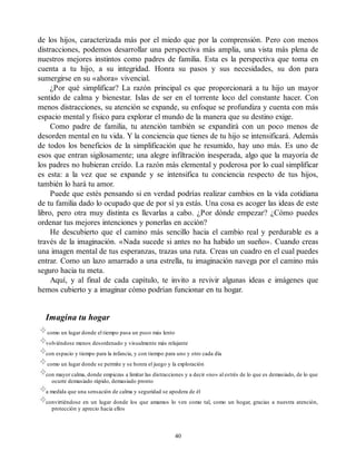 de los hijos, caracterizada más por el miedo que por la comprensión. Pero con menos
distracciones, podemos desarrollar una perspectiva más amplia, una vista más plena de
nuestros mejores instintos como padres de familia. Esta es la perspectiva que toma en
cuenta a tu hijo, a su integridad. Honra su pasos y sus necesidades, su don para
sumergirse en su «ahora» vivencial.
¿Por qué simplificar? La razón principal es que proporcionará a tu hijo un mayor
sentido de calma y bienestar. Islas de ser en el torrente loco del constante hacer. Con
menos distracciones, su atención se expande, su enfoque se profundiza y cuenta con más
espacio mental y físico para explorar el mundo de la manera que su destino exige.
Como padre de familia, tu atención también se expandirá con un poco menos de
desorden mental en tu vida. Y la conciencia que tienes de tu hijo se intensificará. Además
de todos los beneficios de la simplificación que he resumido, hay uno más. Es uno de
esos que entran sigilosamente; una alegre infiltración inesperada, algo que la mayoría de
los padres no hubieran creído. La razón más elemental y poderosa por lo cual simplificar
es esta: a la vez que se expande y se intensifica tu conciencia respecto de tus hijos,
también lo hará tu amor.
Puede que estés pensando si en verdad podrías realizar cambios en la vida cotidiana
de tu familia dado lo ocupado que de por sí ya estás. Una cosa es acoger las ideas de este
libro, pero otra muy distinta es llevarlas a cabo. ¿Por dónde empezar? ¿Cómo puedes
ordenar tus mejores intenciones y ponerlas en acción?
He descubierto que el camino más sencillo hacia el cambio real y perdurable es a
través de la imaginación. «Nada sucede si antes no ha habido un sueño». Cuando creas
una imagen mental de tus esperanzas, trazas una ruta. Creas un cuadro en el cual puedes
entrar. Como un lazo amarrado a una estrella, tu imaginación navega por el camino más
seguro hacia tu meta.
Aquí, y al final de cada capítulo, te invito a revivir algunas ideas e imágenes que
hemos cubierto y a imaginar cómo podrían funcionar en tu hogar.
Imagina tu hogar
como un lugar donde el tiempo pasa un poco más lento
volviéndose menos desordenado y visualmente más relajante
con espacio y tiempo para la infancia, y con tiempo para uno y otro cada día
como un lugar donde se permite y se honra el juego y la exploración
con mayor calma, donde empiezas a limitar las distracciones y a decir «no» al estrés de lo que es demasiado, de lo que
ocurre demasiado rápido, demasiado pronto
a medida que una sensación de calma y seguridad se apodera de él
convirtiéndose en un lugar donde los que amamos lo ven como tal, como un hogar, gracias a nuestra atención,
protección y aprecio hacia ellos
40
 