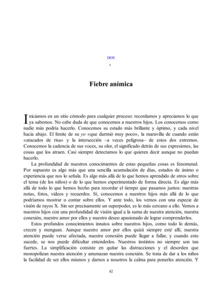I
DOS
Fiebre anímica
niciamos en un sitio cómodo para cualquier proceso: recordamos y apreciamos lo que
ya sabemos. No cabe duda de que conocemos a nuestros hijos. Los conocemos como
nadie más podría hacerlo. Conocemos su estado más brillante y óptimo, y cada nivel
hacia abajo. El límite de su yo «que durmió muy poco», la maravilla de cuando están
«atacados de risa» y la intersección –a veces peligrosa– de estos dos extremos.
Conocemos la cadencia de sus voces, su olor, el significado detrás de sus expresiones, las
cosas que los atraen. Casi siempre detectamos lo que quieren decir aunque no puedan
hacerlo.
La profundidad de nuestros conocimientos de estas pequeñas cosas es fenomenal.
Por supuesto es algo más que una sencilla acumulación de días, estados de ánimo o
experiencia que nos lo señala. Es algo más allá de lo que hemos aprendido de otros sobre
el tema (de los niños) o de lo que hemos experimentado de forma directa. Es algo más
allá de todo lo que hemos hecho para recordar el tiempo que pasamos juntos: nuestras
notas, fotos, videos y recuerdos. Sí, conocemos a nuestros hijos más allá de lo que
podríamos mostrar o contar sobre ellos. Y ante todo, los vemos con una especie de
visión de rayos X. Sin ser precisamente un superpoder, es lo más cercano a ello. Vemos a
nuestros hijos con una profundidad de visión igual a la suma de nuestra atención, nuestra
conexión, nuestro amor por ellos y nuestro deseo apasionado de lograr comprenderlos.
Estos profundos conocimientos innatos sobre nuestros hijos, como todo lo demás,
crecen y menguan. Aunque nuestro amor por ellos quizá siempre esté allí, nuestra
atención puede verse afectada, nuestra conexión puede llegar a fallar, y cuando esto
sucede, se nos puede dificultar entenderlos. Nuestros instintos no siempre son tan
fuertes. La simplificación consiste en quitar las distracciones y el desorden que
monopolizan nuestra atención y amenazan nuestra conexión. Se trata de dar a los niños
la facilidad de ser ellos mismos y darnos a nosotros la calma para ponerles atención. Y
42
 