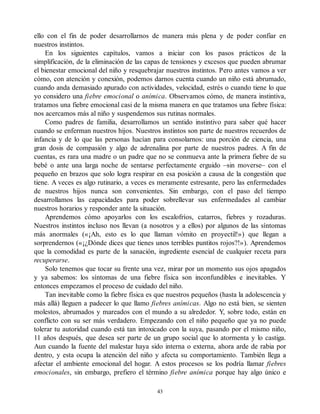 ello con el fin de poder desarrollarnos de manera más plena y de poder confiar en
nuestros instintos.
En los siguientes capítulos, vamos a iniciar con los pasos prácticos de la
simplificación, de la eliminación de las capas de tensiones y excesos que pueden abrumar
el bienestar emocional del niño y resquebrajar nuestros instintos. Pero antes vamos a ver
cómo, con atención y conexión, podemos darnos cuenta cuando un niño está abrumado,
cuando anda demasiado apurado con actividades, velocidad, estrés o cuando tiene lo que
yo considero una fiebre emocional o anímica. Observamos cómo, de manera instintiva,
tratamos una fiebre emocional casi de la misma manera en que tratamos una fiebre física:
nos acercamos más al niño y suspendemos sus rutinas normales.
Como padres de familia, desarrollamos un sentido instintivo para saber qué hacer
cuando se enferman nuestros hijos. Nuestros instintos son parte de nuestros recuerdos de
infancia y de lo que las personas hacían para consolarnos: una porción de ciencia, una
gran dosis de compasión y algo de adrenalina por parte de nuestros padres. A fin de
cuentas, es rara una madre o un padre que no se conmueva ante la primera fiebre de su
bebé o ante una larga noche de sentarse perfectamente erguido –sin moverse– con el
pequeño en brazos que solo logra respirar en esa posición a causa de la congestión que
tiene. A veces es algo rutinario, a veces es meramente estresante, pero las enfermedades
de nuestros hijos nunca son convenientes. Sin embargo, con el paso del tiempo
desarrollamos las capacidades para poder sobrellevar sus enfermedades al cambiar
nuestros horarios y responder ante la situación.
Aprendemos cómo apoyarlos con los escalofríos, catarros, fiebres y rozaduras.
Nuestros instintos incluso nos llevan (a nosotros y a ellos) por algunos de las síntomas
más anormales («¡Ah, esto es lo que llaman vómito en proyectil!») que llegan a
sorprendernos («¡¿Dónde dices que tienes unos terribles puntitos rojos?!»). Aprendemos
que la comodidad es parte de la sanación, ingrediente esencial de cualquier receta para
recuperarse.
Solo tenemos que tocar su frente una vez, mirar por un momento sus ojos apagados
y ya sabemos: los síntomas de una fiebre física son inconfundibles e inevitables. Y
entonces empezamos el proceso de cuidado del niño.
Tan inevitable como la fiebre física es que nuestros pequeños (hasta la adolescencia y
más allá) lleguen a padecer lo que llamo fiebres anímicas. Algo no está bien, se sienten
molestos, abrumados y mareados con el mundo a su alrededor. Y, sobre todo, están en
conflicto con su ser más verdadero. Empezando con el niño pequeño que ya no puede
tolerar tu autoridad cuando está tan intoxicado con la suya, pasando por el mismo niño,
11 años después, que desea ser parte de un grupo social que lo atormenta y lo castiga.
Aun cuando la fuente del malestar haya sido interna o externa, ahora arde de rabia por
dentro, y esta ocupa la atención del niño y afecta su comportamiento. También llega a
afectar el ambiente emocional del hogar. A estos procesos se los podría llamar fiebres
emocionales, sin embargo, prefiero el término fiebre anímica porque hay algo único e
43
 