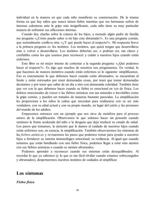 individual en la manera en que cada niño manifiesta su consternación. De la misma
forma en que hay niños que nunca tienen fiebre mientras que sus hermanas sufren de
intensas calenturas ante la gripe más insignificante, cada niño tiene su muy particular
manera de enfrentar sus aflicciones internas.
Cuando doy charlas sobre la crianza de los hijos, a menudo algún padre de familia
me pregunta «¿Cómo puedo saber si mi hijo esta abrumado?». Es una pregunta común,
que normalmente conlleva otra: «¿Y qué puedo hacer al respecto?». Mi respuesta breve
a la primera pregunta es: los instintos. Los instintos, que quizá tengan que desarrollarse
más o volver a desarrollarse. Los instintos deberían ser, o podrían ser, tan claros y
confiables como los que usamos para reconocer y cuidar a nuestros hijos cuando están
enfermos.
Este libro es mi mejor intento de contestar a la segunda pregunta: «¿Qué podemos
hacer al respecto?». Es algo que muchos de nosotros nos preguntamos. En verdad, lo
que hacemos de manera instintiva cuando están enfermos es lo siguiente: simplificamos.
Eso es exactamente lo que debemos hacer cuando están abrumados; se encuentran al
límite y están estresados por tener demasiadas cosas, por tener que tomar demasiadas
decisiones y por tener que saltar de un día a otro con demasiada celeridad. También tiene
que ver con lo que debemos hacer cuando su fiebre es emocional en vez de física. Los
dolores emocionales de crecer o las fiebres anímicas son tan naturales e inevitables como
la gripe común, y pueden ser tratados de maneras bastante parecidas. La simplificación
les proporciona a los niños la calma que necesitan para realinearse con su ser más
verdadero, con su edad actual y con su propio mundo, en lugar del estrés y las presiones
del mundo de los adultos.
Empecemos entonces con un ejemplo que nos sirve de metáfora para el proceso
entero de la simplificación. Observemos lo que solemos hacer sin pensarlo cuando
sentimos la frente acalorada del niño o la desgana que deja traslucir su estado de salud.
Los pasos que tomamos, la atención que le damos al cuidado de nuestros hijos cuando
están enfermos son, en esencia, la simplificación. También observaremos los síntomas de
las fiebres anímicas y revisaremos los pasos que podemos tomar para ayudar a nuestros
hijos a fortalecer su sistema inmunológico emocional, su resiliencia. Al igual que cuando
notamos que están batallando con una fiebre física, podemos llegar a estar más atentos
con sus fiebres anímicas o cuando se sienten abrumados.
Podemos aprender a reconocer cuando sus sistemas están desequilibrados. Al
recordar lo que ya sabemos (y lo que es tan fácil olvidar cuando estamos sobrecargados
y abrumados), despertaremos nuestros instintos de cuidados al simplificar.
Los síntomas
Fiebre física
44
 