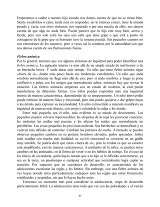 Empezamos a cuidar a nuestro hijo cuando nos damos cuenta de que no se siente bien.
Siente escalofríos o calor, tarda más en responder, no le interesa comer, tiene la mirada
pesada y vacía, con estos síntomas, por separado o por una mezcla de ellos, nos damos
cuenta de que algo no anda bien. Puede parecer que tu hija esté muy bien, activa y
lúcida, pero con solo verle los ojos uno sabe que tiene gripe o que está a punto de
contagiarse de la gripe que su hermano tuvo la semana pasada. Sus pequeños cuerpos no
son extensiones de los nuestros, pero a veces así lo sentimos por la naturalidad con que
nos damos cuenta de sus fluctuaciones físicas.
Fiebre anímica
Por lo general, tenemos que ver algunos síntomas de inquietud para poder identificar una
fiebre anímica. La agitación interna va más allá de un simple estado de mal humor o de
un berrinche breve. Y suele durar más tiempo. Un niño que tiene fiebre anímica sigue
«fuera de sí», dando más pasos hacia sus tendencias estrafalarias. Un niño que anda
sombrío normalmente no llega más allá de eso; pero si anda sombrío, y luego se pone
conflictivo y pelea con los amigos que normalmente adora, entonces hay que revisar la
situación. Las fiebres anímicas empiezan con un estado de molestia, lo cual puede
manifestarse de diferentes formas. Los niños pueden responder ante una inquietud
interna de manera característica, dependiendo de su temperamento. Un niño introvertido
puede retirarse de manera física y emocional, pero aún puede quejarse o dar golpes bajos
a los demás para expresar su incomodidad. Un niño extravertido a menudo manifiesta su
inquietud de manera más directa, con enojo o echándole la culpa a los demás.
Entre más pequeño sea el niño, más evidente es su estado de descontento. Los
pequeños pueden volverse hipersensibles: las etiquetas de la ropa les provocan comezón,
les molestan las mallas mal puestas y los alteran los ruidos que normalmente no
percibirían. Las cosas pequeñas les provocan molestia. Sus berrinches se intensifican y se
vuelven más difíciles de controlar. Cambian los patrones de sueño. A menudo se pueden
observar pequeños cambios en su postura: hombros elevados, puños apretados. Sobre
todo estallan con mucha más facilidad; su switch emocional se convierte en un gatillo
muy sensible. Se podría decir que están «fuera de sí», pero la verdad es que su carácter
está amplificado, casi de manera caricaturesca. A mediados de la niñez, se pueden notar
cambios en las amistades, en la forma de vestir o en los hábitos de trabajo. En el caso de
los chicos de secundaria, quizá hayas notado que a tu hijo se le dificulta concentrarse, ya
sea en la tarea, un pasatiempo o cualquier actividad que normalmente logra captar su
atención. Por supuesto que en cuestiones de desarrollo, es característico de los
adolescentes cuestionar las reglas y los límites. Sin embargo, con una fiebre anímica tal
vez hayas notado retos particularmente enérgicos ante las reglas que están firmemente
establecidas y aceptadas, sin que lo hayan hecho antes.
Tomemos un momento más para considerar la adolescencia, etapa de desarrollo
particularmente febril. La adolescencia tiene todo que ver con las polaridades y el vaivén
45
 
