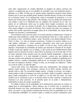 entre ellos. Seguramente no tendrás dificultad en imaginar los típicos extremos del
espectro: el adolescente que es un torbellino de actividad o que está totalmente quieto y
plantado en el sillón. El niño que de repente puede mantenerse despierto hasta mucho
después que tú, pero que también puede quedarse dormido durante el ensayo de la banda
de su hermano menor. En la adolescencia, existe la necesidad de pertenecer, y es tan
intensa que incluso parece algo primitivo. Sin embargo, el joven adolescente puede pasar
más tiempo a solas en su habitación que en cualquier otro momento de su vida. Los
padres de un adolescente saben que no pueden hacer ningún comentario, por más
inocente que sea, que sea inmune al desafío. En la adolescencia, prácticamente todo
chico parece dirigirse a la carrera de Derecho. Pero cuando está entre sus coetáneos, el
mismo chico puede representar la imagen plena de la conformidad, una masita fácil de
modelar con acuerdos y consentimiento.
El movimiento entre estos dos polos es la norma durante la adolescencia. Cuando un
adolescente tiene problemas, cuando está emocionalmente fuera de sí, suele atorarse en
un extremo y otro, volviéndose miope y tenaz. Recuerdo a una alumna llamada Teresa.
Tenía 14 años y su vida era bastante tormentosa. Contaba con muchos adultos en su
vida (padres, padrastros y varios sustitutos paternales), pero tenía poca presencia
consistente, dominante y compasiva de un adulto. Un día en clase, Teresa estaba muy
inquieta e interrumpía las actividades de manera que buscaba la atención de los demás.
Cuando le pedí que siguiera con su trabajo, se dio cuenta de que definitivamente había
logrado atraer la atención de todos y buscó llevar la situación a un nivel más alto. No fue
mi mejor momento como maestro, pero me acuerdo haberle preguntado: «¿Tienes que
ser tan subjetiva?», a lo cual respondió al instante: «¿tienes que usar palabras tan
elevadas cuando estás perdiendo una discusión?». Cuando le expliqué el significado de la
palabra subjetiva, usando el desgastado cliché de no ver el bosque solo por los árboles,
me miró con desprecio absoluto. «Tengo 14 años, ¡es mi trabajo ser subjetiva!». Dicho
eso se dio la vuelta y se salió del salón.
Teresa tenía razón. Los adolescentes están muy ensimismados. Sin embargo, ella
además estaba atorada. Esos arranques, síntoma de la fiebre anímica, hicieron eco
durante toda su vida. No encontraba ningún espacio –el hogar, la escuela o los amigos–
donde pudiera recibir el contrapeso que tanto necesitaba. Nadie la ayudaba a alcanzar el
punto medio mostrándose el valor de la calidez en vez del calor del enojo. No tenía
modelos que le enseñaran lo que es el acuerdo mutuo ni cómo construir y mantener las
relaciones con otras personas. Se le permitía gozar de su poder e independencia,
reprimiendo su deseo de encajar socialmente.
El sentido evolutivo de las polaridades de la adolescencia representa un camino en
zigzag hacia la autorregulación. Ahora sabemos que el cerebro aún se encuentra en
desarrollo durante esos años, particularmente las áreas que son fundamentales para el
juicio y la razón. Lo que permite al adolescente moverse entre las polaridades de su vida
es la (aburrida) estabilidad. Un contexto seguro y estable les permite columpiarse entre
46
 