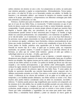 ambos extremos sin atorarse en uno u otro. Les proporciona un centro, un ancla para
usar mientras aprenden a regular su comportamiento. Afortunadamente, Teresa (quien,
por cierto, a la edad de 20 años ya es licenciada) contaba con adultos –la familia, los
maestros y un entrenador atlético– que tomaron la iniciativa de reunirse cuando ella
estaba en la prepa, para platicar y comprometerse con diferentes estrategias para darle
más estructura y consistencia a su vida.
Entonces, el primer paso para el cuidado de la fiebre anímica de nuestro hijo, al igual
que en el caso de una fiebre física, es reconocerla. Y habrá momentos en que el solo
hecho de darnos cuenta será suficiente para que el niño se sienta fortalecido, apoyado y
comprendido. Cuando pensamos en nuestra propia infancia (al igual que nuestros hijos
llegarán a hacerlo algún día), nos percatamos de que estos pequeños actos de
reconocimiento pueden formar la base emocional para el hogar o la familia: el lugar
donde nos conocían perfectamente, nos comprendían y nos mantenían en equilibrio. Y
en la vida del adulto –en el matrimonio o los negocios– ¿no se nos hace fácil detectar a
las personas cuyos paisajes emocionales no fueron interpretados de manera adecuada?
Los síntomas son iguales –enfadarse, hacer berrinches, retirarse emocionalmente de una
forma que resulta escalofriante– pero se vuelven más complicados al paso de los años.
Como padres de familia, podemos estar agradecidos por la frente dramáticamente
fruncida de nuestro hijo de 6 años, al igual que su postura caída, sus respuestas
masticadas, sus grandes suspiros. Y cuando ni siquiera se ríe del baile chistoso de su
hermana, ya sabes que de verdad están molestos –gracias al cielo que sutileza y
subterfugio todavía no se les dan–. «Cariño, ¿qué tienes?».
Los síntomas que pasan desapercibidos o que se ignoran, a menudo empeoran o
desaparecen para después reaparecer de manera más pronunciada, hasta que el conflicto
interno sea atendido. Hay algunas razones por las cuales se nos puede dificultar el darnos
cuenta de una fiebre anímica en el niño. Los padres de familia que llevan una vida muy
ocupada y con muchas preocupaciones, y que además están sobrecargados, pueden
soslayar los signos iniciales de la inquietud del niño. Esto suele pasar de la misma manera
en que es posible ignorar los primeros signos de una fiebre física. Y como padres de
familia no queremos desarrollar una reacción hipersensible como respuesta ante los
altibajos emocionales normales en el niño. Una mueca o un estado de mal humor: van y
vienen. A diferencia de los efectos del resfriado o de un golpe en la rodilla que son
temporales y con facilidad pueden eliminarse, una fiebre anímica se resiste a irse. Hace
muchos años podría haberse considerado como un dolor de crecimiento, inevitable y
doloroso. Y mientras pueda parecer algo insignificante para nosotros (al compararlo con
las tensiones de la vida adulta), hay un sentido de pérdida asociado con estos dolores de
crecimiento. Cuando uno se imagina el paso increíble por el que el niño cambia y
evoluciona, puede empezar a comprender por qué su corazón a veces resiste el ajuste.
Tienen que soltar comodidades y seguridades con una mano para poder tener ambas
manos libres y extenderlas hacia adelante y poder así alcanzar un nuevo grado de
47
 