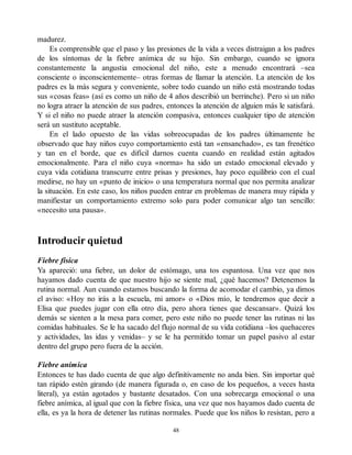 madurez.
Es comprensible que el paso y las presiones de la vida a veces distraigan a los padres
de los síntomas de la fiebre anímica de su hijo. Sin embargo, cuando se ignora
constantemente la angustia emocional del niño, este a menudo encontrará –sea
consciente o inconscientemente– otras formas de llamar la atención. La atención de los
padres es la más segura y conveniente, sobre todo cuando un niño está mostrando todas
sus «cosas feas» (así es como un niño de 4 años describió un berrinche). Pero si un niño
no logra atraer la atención de sus padres, entonces la atención de alguien más le satisfará.
Y si el niño no puede atraer la atención compasiva, entonces cualquier tipo de atención
será un sustituto aceptable.
En el lado opuesto de las vidas sobreocupadas de los padres últimamente he
observado que hay niños cuyo comportamiento está tan «ensanchado», es tan frenético
y tan en el borde, que es difícil darnos cuenta cuando en realidad están agitados
emocionalmente. Para el niño cuya «norma» ha sido un estado emocional elevado y
cuya vida cotidiana transcurre entre prisas y presiones, hay poco equilibrio con el cual
medirse, no hay un «punto de inicio» o una temperatura normal que nos permita analizar
la situación. En este caso, los niños pueden entrar en problemas de manera muy rápida y
manifiestar un comportamiento extremo solo para poder comunicar algo tan sencillo:
«necesito una pausa».
Introducir quietud
Fiebre física
Ya apareció: una fiebre, un dolor de estómago, una tos espantosa. Una vez que nos
hayamos dado cuenta de que nuestro hijo se siente mal, ¿qué hacemos? Detenemos la
rutina normal. Aun cuando estamos buscando la forma de acomodar el cambio, ya dimos
el aviso: «Hoy no irás a la escuela, mi amor» o «Dios mío, le tendremos que decir a
Elisa que puedes jugar con ella otro día, pero ahora tienes que descansar». Quizá los
demás se sienten a la mesa para comer, pero este niño no puede tener las rutinas ni las
comidas habituales. Se le ha sacado del flujo normal de su vida cotidiana –los quehaceres
y actividades, las idas y venidas– y se le ha permitido tomar un papel pasivo al estar
dentro del grupo pero fuera de la acción.
Fiebre anímica
Entonces te has dado cuenta de que algo definitivamente no anda bien. Sin importar qué
tan rápido estén girando (de manera figurada o, en caso de los pequeños, a veces hasta
literal), ya están agotados y bastante desatados. Con una sobrecarga emocional o una
fiebre anímica, al igual que con la fiebre física, una vez que nos hayamos dado cuenta de
ella, es ya la hora de detener las rutinas normales. Puede que los niños lo resistan, pero a
48
 