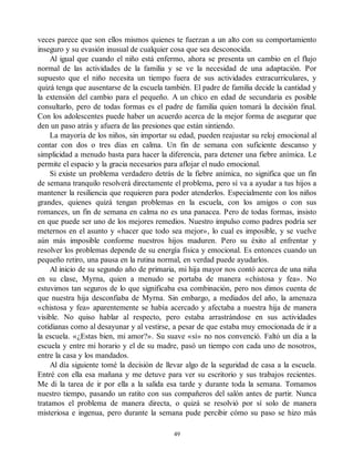 veces parece que son ellos mismos quienes te fuerzan a un alto con su comportamiento
inseguro y su evasión inusual de cualquier cosa que sea desconocida.
Al igual que cuando el niño está enfermo, ahora se presenta un cambio en el flujo
normal de las actividades de la familia y se ve la necesidad de una adaptación. Por
supuesto que el niño necesita un tiempo fuera de sus actividades extracurriculares, y
quizá tenga que ausentarse de la escuela también. El padre de familia decide la cantidad y
la extensión del cambio para el pequeño. A un chico en edad de secundaria es posible
consultarlo, pero de todas formas es el padre de familia quien tomará la decisión final.
Con los adolescentes puede haber un acuerdo acerca de la mejor forma de asegurar que
den un paso atrás y afuera de las presiones que están sintiendo.
La mayoría de los niños, sin importar su edad, pueden reajustar su reloj emocional al
contar con dos o tres días en calma. Un fin de semana con suficiente descanso y
simplicidad a menudo basta para hacer la diferencia, para detener una fiebre anímica. Le
permite el espacio y la gracia necesarios para aflojar el nudo emocional.
Si existe un problema verdadero detrás de la fiebre anímica, no significa que un fin
de semana tranquilo resolverá directamente el problema, pero sí va a ayudar a tus hijos a
mantener la resiliencia que requieren para poder atenderlos. Especialmente con los niños
grandes, quienes quizá tengan problemas en la escuela, con los amigos o con sus
romances, un fin de semana en calma no es una panacea. Pero de todas formas, insisto
en que puede ser uno de los mejores remedios. Nuestro impulso como padres podría ser
meternos en el asunto y «hacer que todo sea mejor», lo cual es imposible, y se vuelve
aún más imposible conforme nuestros hijos maduren. Pero su éxito al enfrentar y
resolver los problemas depende de su energía física y emocional. Es entonces cuando un
pequeño retiro, una pausa en la rutina normal, en verdad puede ayudarlos.
Al inicio de su segundo año de primaria, mi hija mayor nos contó acerca de una niña
en su clase, Myrna, quien a menudo se portaba de manera «chistosa y fea». No
estuvimos tan seguros de lo que significaba esa combinación, pero nos dimos cuenta de
que nuestra hija desconfiaba de Myrna. Sin embargo, a mediados del año, la amenaza
«chistosa y fea» aparentemente se había acercado y afectaba a nuestra hija de manera
visible. No quiso hablar al respecto, pero estaba arrastrándose en sus actividades
cotidianas como al desayunar y al vestirse, a pesar de que estaba muy emocionada de ir a
la escuela. «¿Estas bien, mi amor?». Su suave «sí» no nos convenció. Faltó un día a la
escuela y entre mi horario y el de su madre, pasó un tiempo con cada uno de nosotros,
entre la casa y los mandados.
Al día siguiente tomé la decisión de llevar algo de la seguridad de casa a la escuela.
Entré con ella esa mañana y me detuve para ver su escritorio y sus trabajos recientes.
Me di la tarea de ir por ella a la salida esa tarde y durante toda la semana. Tomamos
nuestro tiempo, pasando un ratito con sus compañeros del salón antes de partir. Nunca
tratamos el problema de manera directa, o quizá se resolvió por sí solo de manera
misteriosa e ingenua, pero durante la semana pude percibir cómo su paso se hizo más
49
 