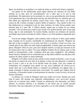ligero, sus hombros se asentaban y su estado de ánimo se volvió más liviano y juguetón.
Los padres de los adolescentes quizá logran detectar los síntomas de una fiebre
anímica en su hijo, pero no necesariamente van a saber qué es lo que lo está
perturbando. Mi experiencia me ha mostrado (sí, esto es una generalización, pero basada
en la experiencia) que a una niña quizá solo hay que decírselo una vez, mientras que a un
niño habrá que sugerírselo de manera casual varias veces: «Algo tienes, me he dado
cuenta de ello. Cuentas conmigo si quieres hablar al respecto». Aun cuando tu hijo o tu
hija adolescente no compartan lo que los tiene molestos, de todas formas puedes estar
presente para él o para ella. Y todavía puedes sugerir que se retiren de sus rutinas
normales. «No me tienes que contar lo que sucede si no quieres hacerlo, pero sé que algo
tienes, algo te está molestando. En nuestra familia, nosotros nos retiramos de nuestras
actividades para tomar un tiempo de calma. Vamos a ver cómo podemos organizarlo para
ti».
Una de mis colegas, Margaret, solía contarme sobre su hija de 15 años, quien andaba
muy ocupada con la escuela y participaba en competencias de natación. Margaret me
dijo que su hija se negaba a ir a un paso más lento y se resistía a contar sus cosas, aun
cuando parecía que había una nube negra persiguiéndola. Cuando sugerí que tomara una
pausa, Margaret volteó los ojos, pero poco después insistió a su hija que tomaran un fin
de semana para estar en calma. Tuvo que obligarla el primer fin de semana, pues su hija
perdió su entrenamiento y todo. «¡¿Quieres decir que estoy castigada?!». Sin embargo,
desde entonces Margaret me ha comentado que su hija ahora colabora con ella para crear
espacios de calma cuando se siente abrumada.
Margaret se ha dado cuenta de que cuando ya han tomado la decisión, y una vez que
han hecho un espacio de unos días en la agenda, su hija está más dispuesta a contarle lo
que le pasa y qué es lo que la ha llevado hasta ese punto. Creo que cuando los
sentimientos son complejos (esto podría ser una nueva definición de adolescencia),
ayuda saber que si uno decide abrirse y compartir sus problemas con alguien más, se
puede conseguir el tiempo necesario para conversarlo. No tendrás que explicar toda la
confusión y el desorden camino al entrenamiento de natación o entre la cena y la hora de
dormir al hermano.
La primera vez, la hija de Margaret sintió que estaba aterrizada. Resulta que tenía
toda la razón. Me encanta esta expresión estadounidense, estar aterrizada, porque
dentro de su contexto tiene cabida. Cuando un adolescente está abrumado, con fiebre
anímica, la corriente eléctrica a su alrededor es tan fuerte que en verdad necesita
aterrizarse. Hay que regresarlos a la tierra, regresarlos a su ser más relajado y resiliente.
Acercándonos
Fiebre física
50
 