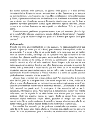 Las rutinas normales están detenidas, las pijamas están puestas y el niño enfermo
necesita cuidados. En este momento, nos acercamos a ellos, físicamente y en términos
de nuestra atención. Los observamos de cerca. Hay complicaciones en las enfermedades
y fiebres, algunas repercusiones que preferiríamos evitar. Podríamos acurrucarlos o hacer
que se sientan más cómodos en su cama. En nuestra casa tenemos una caja de libros y
juguetitos especiales que sacamos cuando alguna de nuestras hijas se siente mal. A veces
cerramos las cortinas, hacemos un nido especial con almohadas. Todo se queda en
calma.
En este momento, podríamos preguntarnos cómo o por qué pasó esto. ¿Sucede algo
en la escuela? ¿Hay algo que tenemos que atender o habrá que buscar apoyo? ¿Necesitan
un médico? ¿Hay un vecino o amigo que podría ir a la tienda por algunas cosas para
nosotros?
Fiebre anímica
Un niño con fiebre emocional también necesita cuidados. No necesariamente habrá que
ponerle la pijama (al menos que así lo desee), pero un tiempo de tranquilidad y calma no
es negociable. A lo mejor tu hijo no va a estar tirado en la cama, pero aun así pueden
tener un tiempo de calma, un tiempo que va a percibir como algo diferente de la vida
cotidiana. Los placeres sencillos que pocas veces pueden disfrutar –sacar las pinturas,
escuchar las historias de la familia, un proyecto de construcción–, pueden ocupar su
atención mientras se afloja el nudo emocional. Tener tiempo a solas con uno de sus
padres podría ser un cambio deseable para ellos. Tenemos que acercarlos a nosotros, de
manera física y emocional. A veces un niño que está «fuera de sí» no necesita que lo
consientan, sino que quiere sentirse seguro, que sus padres estén presentes y dispuestos a
acompañarlo. Cuando cambiamos la rutina y volvemos a la calma, sin decirlo, estamos
poniendo énfasis en nuestra relación y conexión.
¿En qué lugar se sienten más seguros, más en paz? Para muchos niños, la respuesta
sería en casa, pero no es así para todos. Una de mis amigas lleva a Jason, su hijo de 8
años, a pescar. «Lo hacemos en los buenos momentos, entonces pienso que irnos al lago
quizá lo ayude también cuando está en momentos difíciles». La naturaleza es un cálido
baño sensorial que puede servir de contrapeso al frío abrumador del exceso de
actividades, información o cosas. Pasar tiempo en la naturaleza nos calma y nos permite
enfocarnos; para la mayoría de los niños bastan unos minutos para que empiecen a
explorar. Obsérvalos mientras buscan los lugares donde se sienten bien, mientras
recolectan objetos simbólicos –hojas, palitos, pedacitos de musgo– que ellos van
descubriendo. No se puede manipular a la naturaleza, hay que adentrarnos en ella. Es un
lienzo brillante, pero también neutral, donde el niño puede verter su creatividad.
Los estudios han mostrado que los pacientes hospitalizados que cuentan con una
vista de por lo menos unos pocos árboles se recuperan más rápido que los que no la
tienen. No es de sorprenderse, pues la naturaleza es profundamente sanadora, tanto en
51
 