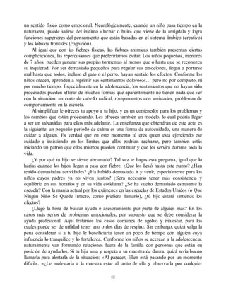 un sentido físico como emocional. Neurológicamente, cuando un niño pasa tiempo en la
naturaleza, puede salirse del instinto «luchar o huir» que viene de la amígdala y logra
funciones superiores del pensamiento que están basadas en el sistema límbico (creativo)
y los lóbulos frontales (cognición).
Al igual que con las fiebres físicas, las fiebres anímicas también presentan ciertas
complicaciones, las repercusiones que preferiríamos evitar. Los niños pequeños, menores
de 7 años, pueden generar sus propias tormentas al menos que o hasta que se reconozca
su inquietud. Por ser demasiado pequeños para regular sus emociones, llegan a portarse
mal hasta que todos, incluso el gato o el perro, hayan sentido los efectos. Conforme los
niños crecen, aprenden a reprimir sus sentimientos dolorosos… pero no por completo, ni
por mucho tiempo. Especialmente en la adolescencia, los sentimientos que no hayan sido
procesados pueden aflorar de muchas formas que aparentemente no tienen nada que ver
con la situación: un corte de cabello radical, rompimientos con amistades, problemas de
comportamiento en la escuela.
Al simplificar le ofreces tu apoyo a tu hijo, y es un contenedor para los problemas y
los cambios que están procesando. Les ofreces también un modelo, lo cual podría llegar
a ser un salvavidas para ellos más adelante. La enseñanza que obtendrán de este acto es
la siguiente: un pequeño período de calma es una forma de autocuidado, una manera de
cuidar a alguien. Es verdad que en este momento tú eres quien está ejerciendo ese
cuidado e insistiendo en los límites que ellos podrían rechazar, pero también estás
iniciando un patrón que ellos mismos pueden continuar y que les servirá durante toda la
vida.
¿Y por qué tu hijo se siente abrumado? Tal vez te hagas esta pregunta, igual que lo
harías cuando los hijos llegan a casa con fiebre. ¿Qué los llevó hasta este punto? ¿Han
tenido demasiadas actividades? ¿Ha habido demasiado ir y venir, especialmente para los
niños cuyos padres ya no viven juntos? ¿Será necesario tener más consistencia y
equilibrio en sus horarios y en su vida cotidiana? ¿Se ha vuelto demasiado estresante la
escuela? Con la manía actual por los exámenes en las escuelas de Estados Unidos (o Que
Ningún Niño Se Quede Intacto, como prefiero llamarlo), ¿tú hijo estará sintiendo los
efectos?
¿Llegó la hora de buscar ayuda o asesoramiento por parte de alguien más? En los
casos más serios de problemas emocionales, por supuesto que se debe considerar la
ayuda profesional. Aquí tratamos los casos comunes de agobio y malestar, para los
cuales puede ser de utilidad tener uno o dos días de respiro. Sin embargo, quizá valga la
pena considerar si a tu hijo le beneficiaría tener un poco de tiempo con alguien cuya
influencia lo tranquilice y lo fortalezca. Conforme los niños se acercan a la adolescencia,
naturalmente van formando relaciones fuera de la familia con personas que están en
posición de ayudarlos. Si tu hija ama y respeta a su maestra de danza, quizá sería bueno
llamarla para alertarla de la situación: «Al parecer, Ellen está pasando por un momento
difícil». «¿Le molestaría a la maestra estar al tanto de ella y observarla por cualquier
52
 
