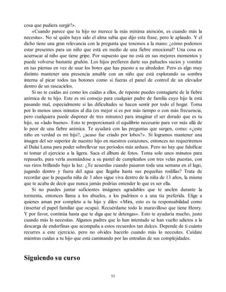 cosa que pudiera surgir?».
«Cuando parece que tu hijo no merece la más mínima atención, es cuando más la
necesita». No sé quién haya sido el alma sabia que dijo esta frase, pero le aplaudo. Y el
dicho tiene una gran relevancia con la pregunta que tenemos a la mano: ¿cómo podemos
estar presentes para un niño que está en medio de una fiebre emocional? Una cosa es
acurrucar al niño que tiene gripe. Por supuesto que no está en sus mejores momentos y
puede volverse bastante gruñón. Los hijos prefieren darte sus pañuelos sucios y vomitar
en tus piernas en vez de usar los botes que has puesto a su alrededor. Pero es algo muy
distinto mantener una presencia amable con un niño que está explorando su sombra
interna al picar todos tus botones como si fueras el panel de control de un elevador
dentro de un rascacielos.
Si no te cuidas así como los cuidas a ellos, de repente puedes contagiarte de la fiebre
anímica de tu hijo. Este es mi consejo para cualquier padre de familia cuyo hijo la está
pasando mal, especialmente si las dificultades se hacen sentir por todo el hogar. Toma
por lo menos unos minutos al día (es mejor si es por más tiempo o con más frecuencia,
pero cualquiera puede disponer de tres minutos) para imaginar el ser dorado que es tu
hijo, su «lado bueno». Esto te proporcionará el equilibrio necesario para ver más allá de
lo peor de una fiebre anímica. Te ayudará con las preguntas que surgen, como: «¿este
niño en verdad es mi hijo?, ¿acaso fue criado por lobos?». Si logramos mantener una
imagen del ser superior de nuestro hijo en nuestros corazones, entonces no requeriremos
al Dalai Lama para poder sobrellevar sus períodos más arduos. Pero no hay que falsificar
ni tomar el ejercicio a la ligera. Saca el álbum de fotos. Toma solo unos minutos para
repasarlo, para verla asomándose a su pastel de cumpleaños con tres velas puestas, con
sus rizos brillando bajo la luz. ¿Te acuerdas cuando pasaron toda una semana en el lago,
jugando dentro y fuera del agua que llegaba hasta sus pequeñas rodillas? Trata de
recordar que la pequeña niña de 3 años sigue viva dentro de la niña de 13 años, la misma
que te acaba de decir que nunca jamás podrías entender lo que es ser ella.
Si no puedes juntar suficientes imágenes agradables que te anclen durante la
tormenta, entonces llama a los abuelos, a los padrinos o a una tía preferida. Elige a
quienes aman por completo a tu hijo y diles: «Mira, esto es tu responsabilidad como
(insertar el papel familiar que ocupa). Recuérdame todo lo maravilloso que tiene Henry.
Y por favor, continúa hasta que te diga que te detengas». Esto te ayudaría mucho, justo
cuando más lo necesitas. Algunos padres que lo han intentado se han vuelto adictos a la
descarga de endorfinas que acompaña a estos recuerdos tan dulces. Depende de ti cuánto
recurres a este ejercicio, pero no olvides hacerlo cuando más lo necesites. Cuídate
mientras cuidas a tu hijo que está caminando por las entrañas de sus complejidades.
Siguiendo su curso
53
 