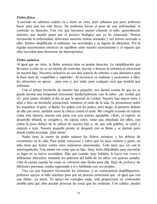 Fiebre física
A menudo no sabemos cuánto va a durar un virus, pero sabemos que poco podemos
hacer para que sea más breve. No podemos forzar el paso de una enfermedad, ni
controlar su duración. Una vez que hayamos puesto cómodo al niño, generalmente
tenemos que dejarlo pasar por el proceso biológico que ya ha empezado. Hemos
reconocido la enfermedad, detuvimos nuestras rutinas normales y nos hemos acercado a
ellos. Hemos simplificado el ambiente, sus actividades y su ingesta de alimentos. Por lo
regular encontramos entonces un equilibrio entre nuestro acercamiento y el espacio que
ellos necesitan para descansar sin interrupciones.
Fiebre anímica
Al igual que un virus, la fiebre anímica tiene su propia duración. La simplificación que
llevamos a cabo no es un intento de controlar, desviar o detener la turbulencia emocional
de nuestro hijo. Nuestros esfuerzos no son una especie de soborno o una alternativa para
la línea dura de «espabílate y supéralo». Al reconocer su malestar y acercarnos a ellos,
les ofrecemos un apoyo… para esto y, por ende, para cualquier cosa que tendrán que
enfrentar.
Con el primer berrinche de nuestro hijo pequeño, nos damos cuenta de que no se
puede acortar una tempestad emocional. Intelectualmente esto lo sabía –¡de verdad que
sí!– pero jamás olvidaré el día en que lo aprendí de verdad. Nuestra hija mayor tenía 3
años e hizo un berrinche sensacional, tirándose al suelo de la sala. Se presentaron todos
los requisitos: el grito, el llanto, los golpes con los puños, pero luego, al pararme delante
de ella con susto, también azotó la cabeza contra el suelo. Me congelé (cuando mi esposa
relata esta historia, inserta esta parte con una sonrisa agradable: «Kim, el experto en
desarrollo infantil, se congeló»), mi esposa entró, tomó una almohada del sillón, con
calma la puso debajo de la cabeza de nuestra hija y, sin una sola palabra, se sentó y
empezó a tejer. Nuestra pequeña pronto se desgastó con su llanto y se durmió justo
donde estaba acostada. ¡Qué alivio!
Nadie tiene la suerte de poder saltarse las fiebres anímicas y los dolores de
crecimiento en la vida. Para poder conocerse y saber qué los hace sentirse a gusto, un
niño tiene que luchar contra estos malestares emocionales. Todo tiene que ver con la
autorregulación. Una madre me contó que su hija, Amy, tenía dificultades para encontrar
su lugar en su nueva secundaria. Dijo que cuando Amy hablaba, lo hacía con voces e
inflexiones diferentes, tomando los patrones del habla de los niños con quienes andaba.
«Me di cuenta cuando las cosas se volvieron más fáciles para ella. Dejó de probarse las
diferentes personas, estaba regresando a sí y hablando con voz propia».
Una vez que hayamos reconocido los síntomas, y en consecuencia simplifiquemos,
podemos apoyar al niño mientras pasa por un proceso emocional que –al igual que con
una fiebre– ya inició. Tu apoyo no «arregla» nada, solo proporciona un contenedor
amable para que ellos puedan procesar las cosas que los molestan. Con calidez, puedes
54
 