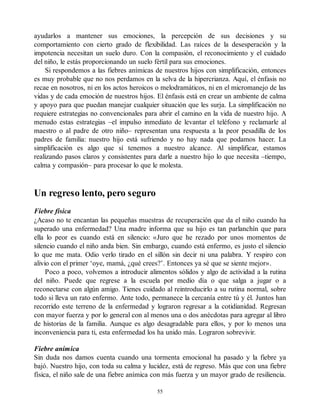 ayudarlos a mantener sus emociones, la percepción de sus decisiones y su
comportamiento con cierto grado de flexibilidad. Las raíces de la desesperación y la
impotencia necesitan un suelo duro. Con la compasión, el reconocimiento y el cuidado
del niño, le estás proporcionando un suelo fértil para sus emociones.
Si respondemos a las fiebres anímicas de nuestros hijos con simplificación, entonces
es muy probable que no nos perdamos en la selva de la hipercrianza. Aquí, el énfasis no
recae en nosotros, ni en los actos heroicos o melodramáticos, ni en el micromanejo de las
vidas y de cada emoción de nuestros hijos. El énfasis está en crear un ambiente de calma
y apoyo para que puedan manejar cualquier situación que les surja. La simplificación no
requiere estrategias no convencionales para abrir el camino en la vida de nuestro hijo. A
menudo estas estrategias –el impulso inmediato de levantar el teléfono y reclamarle al
maestro o al padre de otro niño– representan una respuesta a la peor pesadilla de los
padres de familia: nuestro hijo está sufriendo y no hay nada que podamos hacer. La
simplificación es algo que sí tenemos a nuestro alcance. Al simplificar, estamos
realizando pasos claros y consistentes para darle a nuestro hijo lo que necesita –tiempo,
calma y compasión– para procesar lo que le molesta.
Un regreso lento, pero seguro
Fiebre física
¿Acaso no te encantan las pequeñas muestras de recuperación que da el niño cuando ha
superado una enfermedad? Una madre informa que su hijo es tan parlanchín que para
ella lo peor es cuando está en silencio: «Juro que he rezado por unos momentos de
silencio cuando el niño anda bien. Sin embargo, cuando está enfermo, es justo el silencio
lo que me mata. Odio verlo tirado en el sillón sin decir ni una palabra. Y respiro con
alivio con el primer ‘oye, mamá, ¿qué crees?’. Entonces ya sé que se siente mejor».
Poco a poco, volvemos a introducir alimentos sólidos y algo de actividad a la rutina
del niño. Puede que regrese a la escuela por medio día o que salga a jugar o a
reconectarse con algún amigo. Tienes cuidado al reintroducirlo a su rutina normal, sobre
todo si lleva un rato enfermo. Ante todo, permanece la cercanía entre tú y él. Juntos han
recorrido este terreno de la enfermedad y lograron regresar a la cotidianidad. Regresan
con mayor fuerza y por lo general con al menos una o dos anécdotas para agregar al libro
de historias de la familia. Aunque es algo desagradable para ellos, y por lo menos una
inconveniencia para ti, esta enfermedad los ha unido más. Lograron sobrevivir.
Fiebre anímica
Sin duda nos damos cuenta cuando una tormenta emocional ha pasado y la fiebre ya
bajó. Nuestro hijo, con toda su calma y lucidez, está de regreso. Más que con una fiebre
física, el niño sale de una fiebre anímica con más fuerza y un mayor grado de resiliencia.
55
 