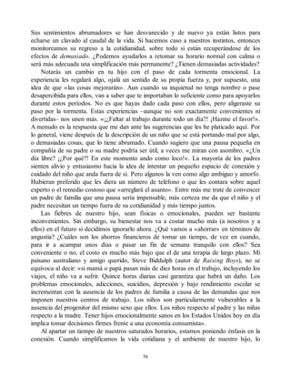 Sus sentimientos abrumadores se han desvanecido y de nuevo ya están listos para
echarse un clavado al caudal de la vida. Si hacemos caso a nuestros instintos, entonces
monitoreamos su regreso a la cotidianidad, sobre todo si están recuperándose de los
efectos de demasiado. ¿Podemos ayudarlos a retomar su horario normal con calma o
será más adecuada una simplificación más permanente? ¿Tienen demasiadas actividades?
Notarás un cambio en tu hijo con el paso de cada tormenta emocional. La
experiencia les regalará algo, ojalá un sentido de su propia fuerza y, por supuesto, una
idea de que «las cosas mejorarán». Aun cuando su inquietud no tenga nombre o pase
desapercibida para ellos, van a saber que te importaban lo suficiente como para apoyarlos
durante estos períodos. No es que hayas dado cada paso con ellos, pero aligeraste su
paso por la tormenta. Estas experiencias –aunque no son exactamente convenientes ni
divertidas– nos unen más. «¡¿Faltar al trabajo durante todo un día?! ¡Hazme el favor!».
A menudo es la respuesta que me dan ante las sugerencias que les he platicado aquí. Por
lo general, viene después de la descripción de un niño que se está portando mal por algo,
o demasiadas cosas, que lo tiene abrumado. Cuando sugiero que una pausa pequeña en
compañía de su padre o su madre podría ser útil, a veces me miran con asombro. «¿Un
día libre? ¡¿Por qué?! En este momento ando como loco!». La mayoría de los padres
sienten alivio y entusiasmo hacia la idea de intentar un pequeño espacio de conexión y
cuidado del niño que anda fuera de sí. Pero algunos la ven como algo ambiguo y amorfo.
Hubieran preferido que les diera un número de teléfono o que les contara sobre aquel
experto o el remedio costoso que «arreglará el asunto». Entre más me trate de convencer
un padre de familia que una pausa sería impensable, más certeza me da que el niño y el
padre necesitan un tiempo fuera de su cotidianidad y más tiempo juntos.
Las fiebres de nuestro hijo, sean físicas o emocionales, pueden ser bastante
inconvenientes. Sin embargo, su bienestar nos va a costar mucho más (a nosotros y a
ellos) en el futuro si decidimos ignorarlo ahora. ¿Qué vamos a «ahorrar» en términos de
angustia? ¿Cuáles son los ahorros financieros de tomar un tiempo, de vez en cuando,
para ir a acampar unos días o pasar un fin de semana tranquilo con ellos? Sea
conveniente o no, el costo es mucho más bajo que el de una terapia de largo plazo. Mi
paisano australiano y amigo querido, Steve Biddulph (autor de Raising Boys), no se
equivoca al decir: «si mamá o papá pasan más de diez horas en el trabajo, incluyendo los
viajes, el niño va a sufrir. Quince horas diarias casi garantiza que habrá un daño. Los
problemas emocionales, adicciones, suicidios, depresión y bajo rendimiento escolar se
incrementan con la ausencia de los padres de familia a causa de las demandas que nos
imponen nuestros centros de trabajo. Los niños son particularmente vulnerables a la
ausencia del progenitor del mismo sexo que ellos. Los niños respecto al padre y las niñas
respecto a la madre. Tener hijos emocionalmente sanos en los Estados Unidos hoy en día
implica tomar decisiones firmes frente a una economía consumista».
Al apartar un tiempo de nuestros saturados horarios, estamos poniendo énfasis en la
conexión. Cuando simplificamos la vida cotidiana y el ambiente de nuestro hijo, lo
56
 