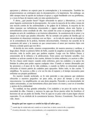 apoyamos y abrimos un espacio para la contemplación y la restauración. También les
proporcionamos un contrapeso para la desesperación y la impotencia. Sin embargo, un
niño siempre tiene la opción de rechazar el apoyo y seguir batallando con sus problemas,
y a veces lo hace de manera cada vez más autodestructiva.
Y ahora, ¿qué puedes hacer? Seguir ofreciendo tu apoyo y alternativas, y con tu
amor lograrás contrarrestar la desesperación. Así como la mayoría de los niños vienen de
una mezcla común de las enfermedades y los golpes de la infancia, la mayoría de los
niños manejan sus turbulencias emocionales y siguen adelante, ahora más fuertes y
autosuficientes como resultado de ello. Aun cuando las cosas se pongan muy difíciles –
imagina un acto de vandalismo o un trastorno alimenticio– la consistencia de tu amor y tu
apoyo es lo mejor que puedes ofrecerles. Me he sentado con padres de familia que se
encuentran en situaciones extremas con sus hijos… en la sala de espera de un hospital o
en la comandancia de la policía, bastante desconcertados. Entonces me acuerdo de la
constancia del amor y la manera en que conservamos el amor por nuestros hijos con
firmeza a donde quiera que nos lleve.
Al decirlo de otro modo, estamos comprometidos, de manera amorosa y cariñosa, a
largo plazo. Desde su primera fiebre de bebé, cuando la cargabas en posición erguida, sin
moverte, toda la noche para que pudiera respirar. Luego con las fiebres físicas y
emocionales de la infancia y la adolescencia. Estos pasos son bastante sencillos. Los
instintos se activan cuando te das cuenta, detienes la rutina ordinaria y te acercas a ellos.
No los «haces sentir mejor» cuando están enfermos, pero tus cuidados y tu apoyo les
brindan la calma para poder superar cualquier virus. Cuando se sienten abrumados por
las presiones y el paso de la vida cotidiana, o cuando su fiebre es emocional, puedes
ofrecerles el mismo patrón de cuidados para apoyarlos. Sobre todo, te das cuenta. Y
simplificas. Te acercas a ellos y a la vez les das el espacio y el tiempo necesarios para
enfrentar sus propios problemas.
En nuestro mundo acelerado, es lo más parecido a una panacea que podemos
ofrecerles a nuestros pequeños: un paso atrás, un poco de tiempo y ocio para
rejuvenecerse. La simplificación, en una dosis pequeña. Parecido a un desenredador de
nudos emocionales, es una herramienta eficaz para tener a la mano y usar en el remolino
y ajetreo de la cotidianidad.
En realidad, no hay grandes artimañas. Con cuidados y un poco de suerte no hay
necesidad de ellas. Ganaste y mereces la capa que llevas puesta sobre los hombros: el
heroísmo de ser un padre de familia. Pero la capa no es para volar ni para lograr efectos
especiales. Es un símbolo de la consistencia heroica. Heroico. Consistente. Para toda la
vida. Amor.
Imagina qué tan seguro se sentirá tu hijo al saber que…
cuando algo de verdad anda mal, cuando no se siente bien, te darás cuenta de ello y responderá
al sentirse abrumado, física o emocionalmente, se le suspenderán las rutinas normales
57
 