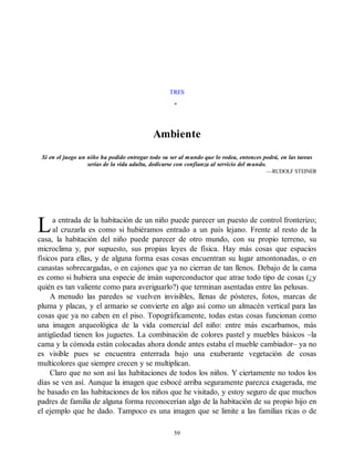 L
TRES
Ambiente
Si en el juego un niño ha podido entregar todo su ser al mundo que lo rodea, entonces podrá, en las tareas
serias de la vida adulta, dedicarse con confianza al servicio del mundo.
—RUDOLF STEINER
a entrada de la habitación de un niño puede parecer un puesto de control fronterizo;
al cruzarla es como si hubiéramos entrado a un país lejano. Frente al resto de la
casa, la habitación del niño puede parecer de otro mundo, con su propio terreno, su
microclima y, por supuesto, sus propias leyes de física. Hay más cosas que espacios
físicos para ellas, y de alguna forma esas cosas encuentran su lugar amontonadas, o en
canastas sobrecargadas, o en cajones que ya no cierran de tan llenos. Debajo de la cama
es como si hubiera una especie de imán superconductor que atrae todo tipo de cosas (¿y
quién es tan valiente como para averiguarlo?) que terminan asentadas entre las pelusas.
A menudo las paredes se vuelven invisibles, llenas de pósteres, fotos, marcas de
pluma y placas, y el armario se convierte en algo así como un almacén vertical para las
cosas que ya no caben en el piso. Topográficamente, todas estas cosas funcionan como
una imagen arqueológica de la vida comercial del niño: entre más escarbamos, más
antigüedad tienen los juguetes. La combinación de colores pastel y muebles básicos –la
cama y la cómoda están colocadas ahora donde antes estaba el mueble cambiador– ya no
es visible pues se encuentra enterrada bajo una exuberante vegetación de cosas
multicolores que siempre crecen y se multiplican.
Claro que no son así las habitaciones de todos los niños. Y ciertamente no todos los
días se ven así. Aunque la imagen que esbocé arriba seguramente parezca exagerada, me
he basado en las habitaciones de los niños que he visitado, y estoy seguro de que muchos
padres de familia de alguna forma reconocerían algo de la habitación de su propio hijo en
el ejemplo que he dado. Tampoco es una imagen que se limite a las familias ricas o de
59
 