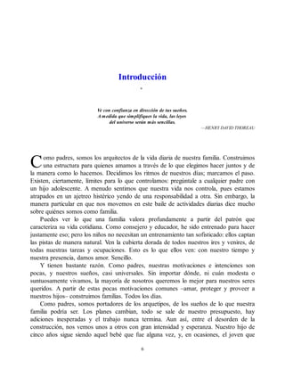 C
Introducción
Ve con confianza en dirección de tus sueños.
A medida que simplifiques la vida, las leyes
del universo serán más sencillas.
—HENRY DAVID THOREAU
omo padres, somos los arquitectos de la vida diaria de nuestra familia. Construimos
una estructura para quienes amamos a través de lo que elegimos hacer juntos y de
la manera como lo hacemos. Decidimos los ritmos de nuestros días; marcamos el paso.
Existen, ciertamente, límites para lo que controlamos: pregúntale a cualquier padre con
un hijo adolescente. A menudo sentimos que nuestra vida nos controla, pues estamos
atrapados en un ajetreo histérico yendo de una responsabilidad a otra. Sin embargo, la
manera particular en que nos movemos en este baile de actividades diarias dice mucho
sobre quiénes somos como familia.
Puedes ver lo que una familia valora profundamente a partir del patrón que
caracteriza su vida cotidiana. Como consejero y educador, he sido entrenado para hacer
justamente eso; pero los niños no necesitan un entrenamiento tan sofisticado: ellos captan
las pistas de manera natural. Ven la cubierta dorada de todos nuestros ires y venires, de
todas nuestras tareas y ocupaciones. Esto es lo que ellos ven: con nuestro tiempo y
nuestra presencia, damos amor. Sencillo.
Y tienen bastante razón. Como padres, nuestras motivaciones e intenciones son
pocas, y nuestros sueños, casi universales. Sin importar dónde, ni cuán modesta o
suntuosamente vivamos, la mayoría de nosotros queremos lo mejor para nuestros seres
queridos. A partir de estas pocas motivaciones comunes –amar, proteger y proveer a
nuestros hijos– construimos familias. Todos los días.
Como padres, somos portadores de los arquetipos, de los sueños de lo que nuestra
familia podría ser. Los planes cambian, todo se sale de nuestro presupuesto, hay
adiciones inesperadas y el trabajo nunca termina. Aun así, entre el desorden de la
construcción, nos vemos unos a otros con gran intensidad y esperanza. Nuestro hijo de
cinco años sigue siendo aquel bebé que fue alguna vez, y, en ocasiones, el joven que
6
 
