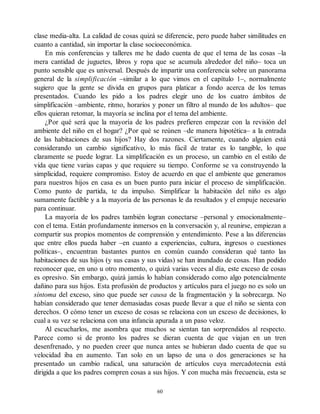 clase media-alta. La calidad de cosas quizá se diferencie, pero puede haber similitudes en
cuanto a cantidad, sin importar la clase socioeconómica.
En mis conferencias y talleres me he dado cuenta de que el tema de las cosas –la
mera cantidad de juguetes, libros y ropa que se acumula alrededor del niño– toca un
punto sensible que es universal. Después de impartir una conferencia sobre un panorama
general de la simplificación –similar a lo que vimos en el capítulo 1–, normalmente
sugiero que la gente se divida en grupos para platicar a fondo acerca de los temas
presentados. Cuando les pido a los padres elegir uno de los cuatro ámbitos de
simplificación –ambiente, ritmo, horarios y poner un filtro al mundo de los adultos– que
ellos quieran retomar, la mayoría se inclina por el tema del ambiente.
¿Por qué será que la mayoría de los padres prefieren empezar con la revisión del
ambiente del niño en el hogar? ¿Por qué se reúnen –de manera hipotética– a la entrada
de las habitaciones de sus hijos? Hay dos razones. Ciertamente, cuando alguien está
considerando un cambio significativo, lo más fácil de tratar es lo tangible, lo que
claramente se puede lograr. La simplificación es un proceso, un cambio en el estilo de
vida que tiene varias capas y que requiere su tiempo. Conforme se va construyendo la
simplicidad, requiere compromiso. Estoy de acuerdo en que el ambiente que generamos
para nuestros hijos en casa es un buen punto para iniciar el proceso de simplificación.
Como punto de partida, te da impulso. Simplificar la habitación del niño es algo
sumamente factible y a la mayoría de las personas le da resultados y el empuje necesario
para continuar.
La mayoría de los padres también logran conectarse –personal y emocionalmente–
con el tema. Están profundamente inmersos en la conversación y, al reunirse, empiezan a
compartir sus propios momentos de comprensión y entendimiento. Pese a las diferencias
que entre ellos pueda haber –en cuanto a experiencias, cultura, ingresos o cuestiones
políticas–, encuentran bastantes puntos en común cuando consideran qué tanto las
habitaciones de sus hijos (y sus casas y sus vidas) se han inundado de cosas. Han podido
reconocer que, en uno u otro momento, o quizá varias veces al día, este exceso de cosas
es opresivo. Sin embargo, quizá jamás lo habían considerado como algo potencialmente
dañino para sus hijos. Esta profusión de productos y artículos para el juego no es solo un
síntoma del exceso, sino que puede ser causa de la fragmentación y la sobrecarga. No
habían considerado que tener demasiadas cosas puede llevar a que el niño se sienta con
derechos. O cómo tener un exceso de cosas se relaciona con un exceso de decisiones, lo
cual a su vez se relaciona con una infancia apurada a un paso veloz.
Al escucharlos, me asombra que muchos se sientan tan sorprendidos al respecto.
Parece como si de pronto los padres se dieran cuenta de que viajan en un tren
desenfrenado, y no pueden creer que nunca antes se hubieran dado cuenta de que su
velocidad iba en aumento. Tan solo en un lapso de una o dos generaciones se ha
presentado un cambio radical, una saturación de artículos cuya mercadotecnia está
dirigida a que los padres compren cosas a sus hijos. Y con mucha más frecuencia, esta se
60
 