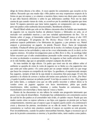 dirige de forma directa a los niños. A veces apunto los comentarios que escucho en los
talleres. Recuerdo que una madre dijo: «Mis padres son muy respetuosos respecto de la
forma en que mi esposo y yo criamos a nuestros hijos; nunca nos dicen gran cosa sobre
lo que ellos hicieron diferente o sobre lo que deberíamos cambiar. Pero me he dado
cuenta de que cuando vienen de visita, se asombran por la cantidad de juguetes que tiene
Jared. Ni siquiera pareciera que tiene tantos juguetes en comparación con sus amigos,
pero mis padres están realmente desconcertados, literalmente atónitos».
David Elkind señala que solo en los últimos cincuenta años ha habido una inundación
de juguetes (en su mayoría hechos de plástico) baratos y fabricados en serie, en el
mercado «en cantidades masivas y con una variedad aparentemente sin fin».1
En su
historia sobre el juego, el historiador cultural Howard Chudacoff marca el año 1955
como el parteaguas.2
El programa de The Mickey Mouse Club les dio un nuevo,
poderoso espacio publicitario a los fabricantes de juguetes, y por primera vez, Mattel
empezó a promocionar un juguete –la pistola Thunder Burp– fuera de temporada
navideña. Chudacoff afirma que prácticamente de la noche a la mañana el juego del niño
se centró menos en las actividades y más en las cosas relacionadas con él, es decir, en los
juguetes mismos. Al realizar investigaciones para su libro Born to Buy, la socióloga Juliet
Schor encontró que el niño estadounidense promedio recibe setenta juguetes al año.3
Al
no estar ya destinados a ocasiones especiales, los juguetes se han vuelto artículos básicos
en la vida familiar, algo que es apropiado comprar cualquier día del año.
Se trata también de algo ubicuo. Un padre que tomó uno de mis talleres sobre el
ambiente se quejaba de cómo la venta de juguetes no se limita ya a las jugueterías sino
que están por todas partes: «Es como pasar por un campo minado cada vez que tengo
que hacer las compras en compañía de mis hijos. La gasolinera, el supermercado siempre
hay juguetes, siempre al lado de la caja donde te encuentras listo para pagar. El otro día
pasamos a la oficina de correos e incluso ahí tenían unos peluches a la venta. ¡Por Dios!
¿A quién le podría interesar un peluche postal? A mi hija en cuanto lo vio». Hay juguetes
por todos lados, y cualquier cosa que un niño podría necesitar o utilizar ahora se la
venden como un juguete: agujetas con luces intermitentes, jabón que puede
transformarse, útiles escolares, vitaminas y curitas basadas en caricaturas, libros
musicalizados con microchips y hasta ropa de «rasca y huele».
Dentro de las discusiones en mis talleres he notado una progresión interesante que
pocas veces deja de desarrollarse. Al principio hay señalamientos con comentarios acerca
de cuál de los dos padres es el consumidor más ávido, el «pelele» mayor. Puede que una
madre cuente cómo su esposo soborna a sus hijos con juguetes en premio por su buen
comportamiento, mientras que el esposo (¡que ni siquiera quería asistir a la conferencia!)
cruza y descruza las piernas, moviéndose en su silla de metal. Por supuesto que los
comentarios se vuelven más cáusticos cuando el esposo en cuestión no está presente.
Pero invariablemente, cuando los padres intercambian historias, llegan a reconocer que el
peso de la presión consumista es enorme y lo perciben todos, tanto madres como padres.
61
 