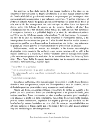 Las empresas se han dado cuenta de que pueden involucrar a los niños en sus
esfuerzos de mercadotecnia. Al dirigirse directamente a los niños pueden utilizar el poder
del fastidio o la habilidad que tienen de molestar a sus padres para que les compren cosas
que normalmente no adquirirían, o que incluso ni conocerían. ¿Y qué tan poderoso es el
poder del fastidio? Aunque las parejas puedan diferir respecto de quién de los dos es el
más susceptible, los investigadores han detectado que los niños tienen una injerencia
directa sobre 286 billones de dólares de las compras familiares al año.4
Los
comercializadores no se han limitado a tomar nota de este dato, sino que han aumentado
el presupuesto destinado a la publicidad dirigida a los niños: de 100 millones de dólares
en 1983 a más de 16 billones anuales en la actualidad. Y está funcionando. En promedio,
un niño de 10 años ha memorizado entre trescientas y cuatrocientas marcas, y las
investigaciones han mostrado que para los 2 años de edad, los niños pueden reconocer
una marca específica tan solo con verla en la estantería de una tienda, y que avisan que
la quieren, ya sea con palabras o con el señalamiento y grito que son tan eficaces.5
Evidentemente, nadie es inmune por completo a las fuerzas mercadológicas
desplegadas contra nosotros. Sin embargo, entre menos expuesto esté un niño a los
medios, sobre todo a la televisión, es menos vulnerables ante los mensajes intencionales
y sin intención que presenta la publicidad. En su maravilloso libro The Shelter of Each
Other, Mary Pipher habla de algunas lecciones tácitas que los anuncios nos enseñan a
nosotros y, particularmente, a nuestros hijos:
no ser felices con lo que tenemos
«soy el centro del universo, y lo que quiero, lo quiero ahora»
los productos pueden resolver los problemas complejos de los seres humanos, y también satisfacer nuestras
necesidades
es importante comprar productos
Con el paso del tiempo, estos mensajes crean en nosotros el sentido de que tenemos
derecho a tener esos productos y crean una falsa dependencia hacia las compras, en vez
de hacia las personas, para satisfacernos y sostenernos emocionalmente.6
Alguna vez di una conferencia intitulada «Monstruos del sentido de derecho y los
padres que se lo permiten». Pensé que el título espantaría a los padres de familia, pero
tuvimos casa llena. Todos conocemos a un niño, o muchos, que creen que el mundo gira
a su alrededor y existe solo para complacerlo. Tienen todo lo que uno puede imaginar,
pero se sienten atormentados, engañados. Los regalos y placeres que nos da la vida los
han hecho algo pasivos, hastiados a su corta edad. Sin embargo, esa pasividad tiene un
saborcito agresivo: si llegan a sentir que se les niega el derecho a algo, pueden expresar
ira y una habilidad aguda para la negociación.
TAN SENCILLO
Tener demasiadas cosas nos lleva a demasiadas decisiones.
62
 