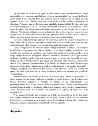 ¿Y qué tiene de malo poder elegir? Como adultos, como estadounidenses, como
consumidores y como una sociedad que valora la individualidad, nos encanta la idea de
poder elegir. Y nos encanta dejar que nuestros niños decidan, y que lo hagan en cada
aspecto de su vida. Consideramos que estas decisiones los ayudan a encontrar su
identidad. Pensamos que las decisiones dan claridad a la personalidad del niño, con todo
el sentido emergente de su ser. Yo estoy firmemente convencido de lo contrario. Todas
estas decisiones son distractores del crecimiento natural, y exponencial, de la primera
infancia. Permítanme señalarlo con un eufemismo: Los niños pequeños tienen muchas
ocupaciones. Su evolución durante los diez primeros años de vida –neural, social y
física– hace que lo que hacemos como adultos parezca mera inactividad.
Los niños necesitan tiempo para ser ellos mismos a través del juego y la relación con
otros niños. Si los abrumas con cosas –decisiones y pseudodecisiones– antes de que
estén listos para ellas, entonces solo conocerán un gesto emocional: ¡Más!
Carl G. Jung dijo que los niños no logran distinguir entre rito y realidad. En el mundo
de la infancia, los juguetes son objetos rituales con un fuerte sentido y resonancia. Para
un niño, una montaña de juguetes es algo mucho más significativo que un estorbo. Es un
mapa topográfico de su emergente visión del mundo. La montaña, con su gran sombra
simbólica, significa «puedo elegir este juguete o aquel o ese que está hasta allá o el otro:
¡todos son míos! Pero hay tantos que ninguno de ellos tiene valor. Entonces, ¡quiero otra
cosa!». Esta visión del mundo también le da forma a su paisaje emocional; los niños que
tienen que tomar tantas decisiones aprenden a subestimarlas, y se quedan esperando –
siempre– cualquier cosa imprecisa que aún no le han ofrecido. ¡Más! Sus sentidos de
poder, de tener tanta autoridad y tantas decisiones, ocultan un sentido más grande de
vulnerabilidad.
Nosotros somos los adultos en la vida de nuestros hijos. Somos «los grandes». Y
como padres que los aman, podemos ayudarlos al poner límites a las decisiones que
tienen. Podemos expandir y proteger su infancia al no sobrecargarlos con
pseudodecisiones ni el poder falso de tener demasiadas cosas. Mientras las compañías
gastan billones de dólares para poder influenciar a nuestros hijos, nosotros podemos decir
«no». Podemos decir no al sentido de derecho y al agobio, al decir «sí» a la
simplificación.
A los padres de familia que se reúnen en el taller de ambiente, se los invita a crear
una imagen mental de las habitaciones de sus hijos. Únete a ellos, en esas entradas
hipotéticas, o ve directamente a la fuente y trata de identificar la forma más evidente que
toma el desorden. La respuesta, normalmente, son los juguetes.
Juguetes
63
 