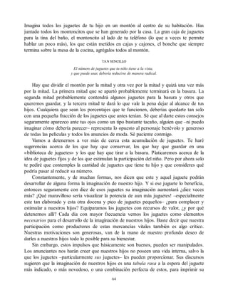 Imagina todos los juguetes de tu hijo en un montón al centro de su habitación. Has
juntado todos los montoncitos que se han generado por la casa. La gran caja de juguetes
para la tina del baño, el montoncito al lado de tu teléfono (lo que a veces te permite
hablar un poco más), los que están metidos en cajas y cajones, el bonche que siempre
termina sobre la mesa de la cocina, agrégalos todos al montón.
TAN SENCILLO
El número de juguetes que tu niño tiene a la vista,
y que puede usar, debería reducirse de manera radical.
Hay que dividir el montón por la mitad y otra vez por la mitad y quizá una vez más
por la mitad. La primera mitad que se apartó probablemente terminará en la basura. La
segunda mitad probablemente contendrá algunos juguetes para la basura y otros que
queremos guardar, y la tercera mitad te dará lo que vale la pena dejar al alcance de tus
hijos. Cualquiera que sean los porcentajes que te funcionen, deberías quedarte tan solo
con una pequeña fracción de los juguetes que antes tenían. Sé que al darte estos consejos
seguramente aparezco ante tus ojos como un tipo bastante tacaño, alguien que –ni puedo
imaginar cómo debería parecer– representa lo opuesto al personaje benévolo y generoso
de todas las películas y todos los anuncios de moda. Sé paciente conmigo.
Vamos a detenernos a ver más de cerca esta acumulación de juguetes. Te haré
sugerencias acerca de los que hay que conservar, los que hay que guardar en una
«biblioteca de juguetes» y los que hay que tirar a la basura. Platicaremos acerca de la
idea de juguetes fijos y de los que estimulan la participación del niño. Pero por ahora solo
te pediré que contemples la cantidad de juguetes que tiene tu hijo y que consideres qué
podría pasar al reducir su número.
Constantemente, y de muchas formas, nos dicen que este y aquel juguete podrán
desarrollar de alguna forma la imaginación de nuestro hijo. Y si ese juguete lo beneficia,
entonces seguramente con diez de esos juguetes su imaginación aumentará ¿diez veces
más? ¡Qué maravilloso sería visualizar la potencia de aun más juguetes! –especialmente
este tan elaborado y esta otra docena y pico de juguetes pequeños– ¿para complacer y
estimular a nuestros hijos? Equiparamos los juguetes con recursos de valor, ¿y por qué
detenernos allí? Cada día con mayor frecuencia vemos los juguetes como elementos
necesarios para el desarrollo de la imaginación de nuestros hijos. Baste decir que nuestra
participación como productores de estas mercancías vitales también es algo crítico.
Nuestras motivaciones son generosas, van de la mano de nuestro profundo deseo de
darles a nuestros hijos todo lo posible para su bienestar.
Sin embargo, estos impulsos que básicamente son buenos, pueden ser manipulados.
Los anunciantes nos harán creer que nuestros hijos no poseen una vida interna, salvo la
que los juguetes –particularmente sus juguetes– les pueden proporcionar. Sus discursos
sugieren que la imaginación de nuestros hijos es una tabula rasa a la espera del juguete
más indicado, o más novedoso, o una combinación perfecta de estos, para imprimir su
64
 
