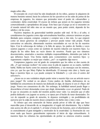 magia sobre ellas.
El concepto de creatividad ha sido desplazado de los niños, quienes la adquieren de
manera bastante natural, hacia los esfuerzos de los ejecutivos en las salas de juntas de las
empresas de juguetes, los mismos que pretenden tener el poder de «desarrollar» y
«estimular» dicha creatividad. El exceso de énfasis que ponen en los juguetes termina
comercializando y apropiándose del juego. Esto hace que el juego ya no se encuentre en
el mundo natural del niño sino en un mundo que, para poder existir, depende de los
adultos y de las cosas.
Nuestros impulsos de generosidad también pueden salir mal. Al fin y al cabo, si
consideramos los juguetes como algo universalmente benéfico, entonces tenemos un pase
ilimitado para comprar, comprar, comprar y comprar uno o dos más. Lo que empezó
como un deseo generoso de complacer y proveer puede tomar vida propia. Puede
convertirse en adicción, alimentando nuestras necesidades en vez de las de nuestros
hijos. Con la sobrecarga de trabajo y la falta de apoyo, los padres de familia a veces
usamos juguetes o cosas como un sustituto de nuestra relación con nuestros hijos. La
alegría de los niños llena un vacío dentro de nosotros. Puede que nos sintamos
desconectados, amarrados a nuestras múltiples responsabilidades, distraídos por todo lo
que debemos hacer. Una forma rápida para «conectarnos» con nuestros hijos –y
seguramente «rápido» es mejor que «nada», ¿no?– es regalarles algo nuevo.
Compramos juguetes con tal grado de compulsión que los niños se dan cuenta de
ello. ¿Y qué mensaje reciben? Así como crece la pila de juguetes en su cuarto, también
habla. Habla tan fuerte como los anuncios publicitarios, y sus mensajes son los mismos,
creo yo, que los que Mary Pipher ha identificado. El mensaje más claro y fuerte que
llega a nuestros hijos es «¡se puede comprar la felicidad!» y «¡tú eres el centro del
universo!».
¿Acaso no es una verdadera alegría poder mirar a nuestro hijo con un artículo nuevo
para juegar? De verdad es un placer. Como padres de familia, disfrutamos de su
habilidad de concentrarse de manera tan dedicada en algo, de dejarse ir con el «flujo» del
juego. Nunca nos cansaremos de ello. Sin embargo, la habilidad natural puede llegar a
descarrilarse al tener demasiadas cosas que elegir, demasiadas cosas en general. Nada de
lo que se encuentra en medio del montón podría tener valor. La atención que el niño
podría dedicarle a un juguete se acorta y se opaca por el hecho de tener demasiados. En
vez de expandir su grado de atención, lo dejamos restringido y sin posibilidades de
ejercerse por la culpa de nuestro deseo compulsivo de darles más y más y más.
Es irónico que esta saturación de bienes pueda privar al niño de algo que hace
maravillas para el desarrollo de su imaginación: el regalo del aburrimiento. V
oy a hablar
más acerca de ello en el capítulo 5, al tratar el tema de los horarios, pero el aburrimiento
es esencialmente el gran instigador y motivador de la creatividad. La frustración de «no
tener nada que hacer» generalmente representa el inicio de algo extraordinario. A
nuestros hijos les robamos las oportunidades de probar su entereza creativa cuando
65
 