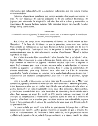 intervenimos con cada perturbación y contestamos cada suspiro con otro juguete o forma
de entretenimiento.
Entonces, el cambio de paradigma que sugiero respecto a los juguetes es: menos es
más. No hay necesidad de juguetes especiales ni de una cantidad determinada de
juguetes para desarrollar la imaginación del niño. Los niños utilizan y desarrollan su
imaginación de manera bastante natural. Solo necesitan tiempo para hacerlo. Mucho
tiempo libre y calma mental.
TAN SENCILLO
Al disminuir la cantidad de juguetes y de desorden en la vida del niño, se incrementa su grado de atención y su
capacidad para el juego profundo.
Sue y Mike, una pareja joven, recientemente asistieron a uno de mis talleres en New
Hampshire. A la hora de dividirnos en grupos pequeños, anunciaron que habían
transformado las habitaciones de sus hijos después de haber escuchado uno de mis CD
sobre la simplificación. Dado que el resto de los padres de familia del grupo estaban
contemplando ese paso, les interesaba mucho escuchar cómo Susana y Miguel lo habían
logrado en su hogar.
Sue y Mike tienen dos hijos: una niña de 5 años, llamada Elise, y un hijo de 3 años,
llamado Mikey. Empezaron a contar su historia con detalles acerca de los pleitos que sus
hijos armaban en torno de los juguetes. «Tuvimos muchos –dijo Sue– ni siquiera sé
cómo llegó a suceder, pero entre nosotros, nuestros padres y todos los tíos, tuvimos un
montón de juguetes». Al enfrentar este montón, Elise y Mikey se comportaban de
manera consistente, pero muy diferente entre ellos dos: «A Elise le encantaba
organizarlos. Amaba seleccionar los juguetes y se la pasaba haciendo pequeños arreglos y
ordenándolos con diferentes configuraciones», dijo Sue. «Y con su gritadero», agregó
Mike.
«¡Sí, a menudo gritaba porque no había nada que le encantara más a Mikey que
romper los juguetes y molestar el orden que ella había marcado!». Mientras platicaban,
todos logramos percibir que no estaban describiendo una molestia ocasional o cómo se
podría desenvolver un «día desagradable» en su casa. «Era constante», dijeron ambos,
y Sue incluso admitió haber leído cada libro sobre los hermanos y las rivalidades entre
ellos. Pero cuando un amigo les prestó mi CD, ambos pudieron conectarse con el
concepto de simplificación y establecieron su primera punta de lanza en el montón de
juguetes. «Nos llevó dos o tres días, pero en efecto, tuvimos una antiNavidad», reportó
Mike, y fueron reduciendo el número de juguetes hasta tener quizá una décima parte de
lo que antes había.
La primera duda que surgió entre todos los participantes del grupo fue: «¡¿Cómo
reaccionaron sus hijos?!». Ambos padres estuvieron de acuerdo en que al principio los
niños no se dieron cuenta. No fue hasta la última reducción, en la que pusieron en una
«biblioteca de juguetes» la mayoría de los que no tiraron a la basura, cuando los niños
66
 